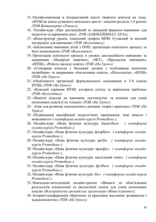 32
15. Онлайн-навчання в Інтерактивній школі творчого вчителя на тему:
«НУШ як книга сучасного шкільного життя : пишемо розділи 1-5 разом»
(ТОВ Видавництво «Ранок»);
16. Онлайн-курс «Про дистанційний та змішаний формати навчання» для
педагогів та керівників шкіл (ТОВ «ЕДЮКЕЙШНАЛ ЕРА»);
17. «Конструктор уроків, схвалений грифом МОН. Сучасний та якісний
інструмент для навчання» (ТОВ «Всеосвіта»);
18. «Інклюзивне навчання дітей з ООП: організація освітнього процесу та
його компоненти» (ТОВ «Всеосвіта»);
19. Організація освітнього процесу в умовах дистанційного навчання» за
напрямами «Наскрізні навички», «ІКТ», «Предметне навчання»,
«НУШ», «Робота закладу освіти» (ТОВ «На Урок»);
20. «Співпраця вчителя з батьками дитини з особливими освітніми
потребами» за напрямами «Інклюзивна освіта», «Психологія», «НУШ»
(ТОВ «На Урок»);
21. «Особливості організації формувального оцінювання в 3-4 класах
НУШ» (ТОВ «На Урок»);
22. «Класний керівник НУШ: алгоритм успіху та вирішення проблем»
(ТОВ «Всеосвіта»)
23. «Новітні підходи до навчання: скетчноутінг та комікси для учнів
початкових класів (і не тільки)» (ТОВ «На Урок»);
24. «Ігри для розвитку мовленнєвого дихання: теорія і практика» (ТОВ «На
Урок»);
25. «Підвищення кваліфікації педагогічних працівників: нові вимоги і
можливості» ( платформа онлайн-курсів Prometheus );
26. Онлайн-курс «Нова фізична культура: баскетбол» ( платформа
онлайн-курсів Prometheus );
27. Онлайн-курс «Нова фізична культура: флорбол» ( платформа онлайн-
курсів Prometheus );
28. Онлайн-курс «Нова фізична культура: регбі» ( платформа онлайн-
курсів Prometheus );
29. Онлайн-курс «Нова фізична культура: кросфіт» ( платформа онлайн-
курсів Prometheus );
30. Онлайн-курс «Нова фізична культура: настільний теніс» ( платформа
онлайн-курсів Prometheus );
31. Онлайн-курс «Нова фізична культура: футбол» ( платформа онлайн-
курсів Prometheus );
32. Онлайн-курс «Нова фізична культура: біг» ( платформа онлайн-курсів
Prometheus );
33. Навчально-методичний онлайн-тренінг «Вимоги до обов’язкових
результатів кліматичної та екологічної освіти для учнів початкових
класів» (Всеукраїнська громадська організація «Жива планета»);
34. Інтернет-конференціїя «Критичне та креативне мислення: розвиваємо і
вдосконалюємо» (ТОВ «На Урок»);
 