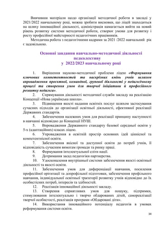 34
Вивчивши матеріали щодо організації методичної роботи в закладі у
2021/2022 навчальному році, можна зробити висновки, що ліцей знаходиться
на шляху інноваційної діяльності, адміністрація намагається вийти на новий
рівень розвитку системи методичної роботи, створює умови для розвитку і
росту професійної майстерності педагогічних працівників.
Методична робота з педагогічними кадрами за 2021 /2022 навчальний рік
є задовільною.
Основні завдання навчально-методичної діяльності
педколективу
у 2022/2023 навчальному році
1. Вирішення науково-методичної проблеми ліцею «Формування
ключових компетентностей та наскрізних вмінь учнів шляхом
впровадження проєктної, командної, групової діяльності у педагогічному
процесі та створення умов для творчої ініціативи й професійного
розвитку педагога».
2. Спрямування діяльності методичної служби закладу на реалізацію
Концепції «Нова українська школа».
3. Підвищення якості надання освітніх послуг шляхом застосування
сучасних підходів до організації освітньої діяльності, ефективної реалізації
Державних стандартів.
4. Забезпечення належних умов для реалізації принципу наступності
в навчанні відповідно до Концепції НУШ.
5. Впровадження Державного стандарту базової середньої освіти у
5-х (адаптаційних) класах ліцею.
6. Упровадження в освітній простір основних ідей ціннісної та
компетентнісної освіти.
7. Забезпечення якісної та доступної освіти до потреб учнів, її
відповідність сучасним вимогам громади та ринку праці.
8. Формування інтелектуальної еліти нації.
9. Дотримання засад педагогіки партнерства.
10. Удосконалення внутрішньої системи забезпечення якості освітньої
діяльності та якості освіти.
11. Забезпечення умов для диференціації навчання, посилення
професійної орієнтації та допрофільної підготовки, забезпечення профільного
навчання, індивідуальної освітньої траєкторії розвитку учнів відповідно до їх
особистісних потреб, інтересів та здібностей.
12. Реалізація інноваційної діяльності закладу.
13. Створення сприятливих умов для пошуку, підтримки,
стимулювання інтелектуально і творчо обдарованих дітей, самореалізації
творчої особистості, реалізація програми «Обдаровані діти».
14. Використання інноваційного потенціалу педагогів в умовах
реформування системи освіти.
 