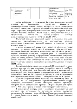 39
Булгакова В.Г.)
18. Факультатив
«Стилістика
української
мови»
11б 1 1 Програма
факультативного курсу
«Стилістика
української мови 10-11
класи» (авт.Авраменко
О.М., Чукіна В.Ф.)
Лист ІМЗО
від
03.07.2017
№ 21.1/ 12-
Г-314
Заклад співпрацює із науковцями Інституту садівництва академії
аграрних наук, Національного університету біоресурсів і
природокористування України, Інституту землеробства НААН, Національного
технічного університету України « Київський політехнічний інститут імені
Ігоря Сікорського», із науковцями Вишнівського центру творчості дітей та
юнацтва, Київської обласної Малої академії наук учнівської молоді та
працівниками Українського науково-дослідного інституту
сільськогосподарської радіології НАУ (УкрНДІСГР НАУ).
Практичний психолог і соціальний педагог є учасниками психолого-
педагогічних семінарів-практикумів, де розглядаються проблеми
використання інтерактивних технологій навчання та створення ситуацій
успіху на заняттях.
З метою популяризації науки серед молоді та підвищення якості
навчання, задоволення освітніх потреб обдарованих учнів, систематичної
науково-дослідницької діяльності в різних галузях науки і техніки, розвитку
творчого потенціалу особистості, створення умов для інтелектуального,
духовного, творчого розвитку та професійного самовизначення обдарованої
учнівської молоді, педагоги Новосілківського академічного ліцею «Ерудит»
активно залучають своїх вихованців до науково-дослідницької діяльності,
спільних освітніх, наукових, інноваційних проєктів, впроваджуючи принципи
STEM-освіти.
Цьогоріч наші ліцеїсти стали переможцями ХІІ Всеукраїнської науково-
технічної виставки-конкурсу молодіжних інноваційних проєктів «Майбутнє
України», ІІІ (обласного) етапу Всеукраїнської школи з громадянської та
волонтерської участі й патріотичного виховання «Агенти змін» Національного
Центру «Мала Академія Наук України», ІІ (обласного) етапу Всеукраїнського
конкурсу-захисту науково-дослідницьких робіт учнів-членів МАН України.
У жовтні 2021 року вихованець нашого закладу Ребенко Єгор, учень 9-
А класу, на ХІІ Всеукраїнській науково-технічній виставці-конкурсі
молодіжних інноваційних проєктів «Майбутнє України» презентував
постерний захист дослідницького проєкту «Штучні гніздівлі для Крячка
чорного (Chlidonias niger)» у номінації «екологія та ресурсозбереження».
В онлайн-студії конкурсу юний винахідник продемонстрував свої
креативні ідеї, аргументував їх актуальність, розкрив перспективи
застосування. За перемогу у конкурсі Ребенка Єгора нагороджено Дипломом
ІІ ступеня Департаменту освіти і науки Київської обласної державної
адміністрації.
 