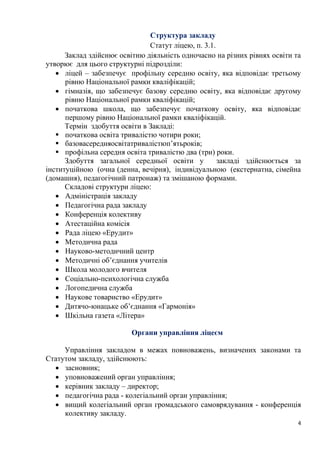 4
Структура закладу
Статут ліцею, п. 3.1.
Заклад здійснює освітню діяльність одночасно на різних рівнях освіти та
утворює для цього структурні підрозділи:
• ліцей – забезпечує профільну середню освіту, яка відповідає третьому
рівню Національної рамки кваліфікацій;
• гімназія, що забезпечує базову середню освіту, яка відповідає другому
рівню Національної рамки кваліфікацій;
• початкова школа, що забезпечує початкову освіту, яка відповідає
першому рівню Національної рамки кваліфікацій.
Термін здобуття освіти в Закладі:
▪ початкова освіта тривалістю чотири роки;
▪ базовасередняосвітатривалістюп’ятьроків;
▪ профільна середня освіта тривалістю два (три) роки.
Здобуття загальної середньої освіти у закладі здійснюється за
інституційною (очна (денна, вечірня), індивідуальною (екстернатна, сімейна
(домашня), педагогічний патронаж) та змішаною формами.
Складові структури ліцею:
• Адміністрація закладу
• Педагогічна рада закладу
• Конференція колективу
• Атестаційна комісія
• Рада ліцею «Ерудит»
• Методична рада
• Науково-методичний центр
• Методичні об’єднання учителів
• Школа молодого вчителя
• Соціально-психологічна служба
• Логопедична служба
• Наукове товариство «Ерудит»
• Дитячо-юнацьке об’єднання «Гармонія»
• Шкільна газета «Літера»
Органи управління ліцеєм
Управління закладом в межах повноважень, визначених законами та
Статутом закладу, здійснюють:
• засновник;
• уповноважений орган управління;
• керівник закладу – директор;
• педагогічна рада - колегіальний орган управління;
• вищий колегіальний орган громадського самоврядування - конференція
колективу закладу.
 