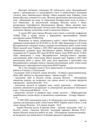40
Цьогоріч активною учасницею ІІІ (обласного) етапу Всеукраїнської
школи з громадянської та волонтерської участі й патріотичного виховання
«Агенти змін» Національного Центру «Мала академія наук України» стала
Іщенко Віталіна, учениця 9-А класу. Віталіна презентувала проєктну роботу на
тему «Вакцинація від сказу та стерилізація безпритульних котів та кішок у
селі Новосілки». За результатами конкурсу Віталіна посіла І місце,
нагороджена Сертифікатом Національного Центру «Мала академія наук
України» Благодійної фундації «Агенти змін» Молодіжної ініціативи «Серце в
долоньках» Центру політичних студій та аналітики «Ейдос».
У грудні 2021 року Іщенко Віталіна взяла участь в освітній конференції
ТЕDЕd Сlub у межах школи з формування презентаційних навиків
англійською мовою ТЕDЕd Сlub.
Відповідно до наказу департаменту освіти і науки Київської обласної
державної адміністрації від 20.10.2021 р. № 201 «Про проведення І та ІІ етапів
Всеукраїнського конкурсу-захисту науково-дослідницьких робіт учнів-членів
Малої академії наук України у 2021-2022 навчальному році», розпорядження
Чабанівської селищної ради Фастівського району Київської області VІІІ
скликання від 27 жовтня 2021 року №183-В, наказу ліцею №281 від 01.12.2021
«Про проведення І етапу Всеукраїнського конкурсу-захисту науково-
дослідницьких робіт учнів-членів Малої академії наук України у 2021-2022
навчальному році» у грудні 2021 року було проведено І (шкільний) етап
Всеукраїнського конкурсу-захисту науково-дослідницьких робіт учнів-членів
Чабанівського територіального відділення МАН України.
На І етап конкурсу-захисту було представлено 4 науково-дослідницькі
роботи в 4 секціях у 2 відділеннях:
- відділення: хімії та біології, секція: ботаніка - «Стійкість представників роду
Malus Mill. (яблуні) до збудників парші» - Іванов Андрій – 10-А;
- відділення: хімії та біології, секція: загальна біологія – «Полімеразна
ланцюгова реакція, як інструмент для оцінки якості та безпеки продуктів
харчування» - Іщенко Віталіна – 9-А;
- відділення: екології та аграрних наук, секція: агрономія – «Особливості
видового різноманіття рудеральної та синантропної рослинності яблуневого
саду» - Гамузинський Василь – 11-А;
- відділення: екології та аграрних наук, секція: екологія – «Характеристика
мікробоценозу плодів яблук за органічного садівництва» - Тетерук Максим –
11-А.
У 2021/2022 навчальному році у ІІ (обласному) етапі конкурсу - захисту
науково-дослідницьких робіт учнів-членів МАН України взяли участь 2 учні
ліцею: Іщенко Віталіна – 9-А, Іванов Андрій – 10-А.
Іщенко Віталіна посіла ІІ призове місце - наукове відділення хімії та
біології, секція «Загальна біологія» (науковий керівник: Фоміна О.Л.).
Іщенко Віталіна захистила роботу на тему «Полімеразна ланцюгова реакція,
як інструмент для оцінки якості та безпеки продуктів харчування».
 