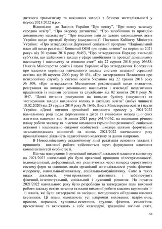53
дитячого травматизму та виконання заходів з безпеки життєдіяльності у
період 2021/2022 н.р.».
Відповідно до Законів України “Про освіту”, “Про повну загальну
середню освіту”, “Про охорону дитинства”, “Про запобігання та протидію
домашньому насильству”, “Про внесення змін до деяких законодавчих актів
України щодо протидії булінгу (цькуванню)”; Постанов Кабінету Міністрів
України: «Про затвердження Державної соціальної програми “Національний
план дій щодо реалізації Конвенції ООН про права дитини” на період до 2021
року» від 30 травня 2018 року №453, “Про затвердження Порядку взаємодії
суб’єктів, що здійснюють заходи у сфері запобігання та протидії домашньому
насильству і насильству за ознакою статі” від 22 серпня 2018 року №658;
Наказів Міністерства освіти і науки України: «Про затвердження Положення
про класного керівника навчального закладу системи загальної середньої
освіти» від 06 вересня 2000 року № 434, «Про затвердження Положення про
психологічну службу у системі освіти України» від 22 травня 2018 року
№ 509, «Про затвердження Методичних рекомендацій щодо виявлення,
реагування на випадки домашнього насильства і взаємодії педагогічних
працівників із іншими органами та службами» від 02 жовтня 2018 року №
1047, “Деякі питання реагування на випадки булінгу (цькування) та
застосування заходів виховного впливу в закладах освіти” (набув чинності
18.02.2020) від 28 грудня 2019 року № 1646; Листа Міністерства освіти і науки
України «Деякі питання організації виховного процесу у 2021/2022
навчальному році щодо формування в дітей та учнівської молоді ціннісних
життєвих навичок» від 16 липня 2021 року №1/9-362, на виконання річного
плану роботи закладу та з метою виховання гармонійно розвиненої, соціально
активної і національно свідомої особистості школяра шляхом формування
загальнолюдських цінностей на кінець 2021/2022 навчального року
проаналізовано діяльність педагогічного колективу за даним напрямом.
В Новосілківському академічному ліцеї реалізація основних завдань і
принципів виховної роботи здійснюється через формування ключових
компетентностей особистості.
Під час планування й організації виховної діяльності класного колективу
на 2021/2022 навчальний рік були враховані принципи цілеспрямованості,
індивідуалізації, диференціації, які реалізуються через наперед спроектовану
систему форм та основних видів організації життєдіяльності учнів: фізично-
оздоровчу, навчально-пізнавальну, соціально-комунікативну. Саме в таких
видах діяльності, учні проявляють активність і забезпечують
фізичний, інтелектуальний, соціальний і духовний розвиток. На початок
2021/2022 навчального року було розроблено та затверджено план виховної
роботи закладу освіти загалом та плани виховної роботи класних керівників 1-
11 класів, які були затверджені на засіданні методичного об'єднання класних
керівників. Ці плани охоплюють усі напрямки виховання: патріотичне,
правове, моральне, художньо-естетичне, трудове, фізичне, екологічне,
превентивне та включають в себе календарні, традиційні шкільні свята,
 