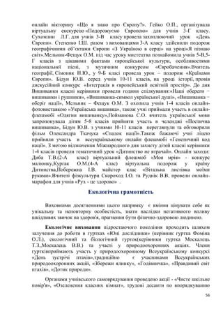 56
онлайн вікторину «Що я знаю про Європу?». Гейко О.П., організувала
віртуальну екскурсію «Подорожуємо Європою» для учнів 3-Г класу.
Сухомлин Л.Г. для учнів 3-В класу провела захоплюючий урок «День
Європи». Степенко І.Ш. разом з вихованцями 3-А класу здійснили подорож
географічними об’єктами Європи «З Україною в серці» на уроці«Я пізнаю
світ».Мельник-Фещук О.М. під час уроку мистецтва познайомила учнів 5-В,5-
Г класів з цікавими фактами європейської культури, особливостями
національної пісні, з музичним конкурсом «Євробачення».Вчитель
географії, Сімоник Н.Ю., у 9-Б класі провела урок – подорож «Країнами
Європи». Бідун Ю.В. серед учнів 10-11 класів, на уроці історії, провів
дискусійний конкурс «Інтеграція в європейський освітній простір». До дня
Вишиванки класні керівники провели години спілкування:«Наші обереги −
вишиванки і рушники», «Вишиванка-символ української душі», «Вишиванка −
оберіг нації», Мельник – Фещук О.М. З охопила учнів 1-4 класів онлайн-
фотовиставкою «Українська вишивка», також учні приймали участь в онлайн-
флешмобі «Одягни вишиванку»,Пойманова С.О. вчитель української мови
запропонувала дітям 5-8 класів прийняти участь в челенджі «Поетична
вишиванка», Бідун Ю.В. з учнями 10-11 класів переглянули та обговорили
фільм Олександра Ткачука «Спадок нації».Також бажаючі учні ліцею
прийняли участь в всеукраїнському онлайн флешмобі «Генетичний код
нації». З метою відзначення Міжнародного дня захисту дітей класні керівники
1-4 класів провели тематичний урок «Дитинство не втрачай». Онлайн заходи:
Диба Т.В.(2-А клас) віртуальний флешмоб «Моя мрія» - конкурс
малюнку,Кургак О.М.(4-А клас) віртуальна подорож у країну
Дитинства,Побережна І.В. майстер клас «Вітальна листівка моїми
руками».Вчителі фізкультури Скороход І.О. та Руднік В.В. провели онлайн-
марафон для учнів «Рух - це здорово» .
Екологічна грамотність
Виховними досягненнями цього напрямку є вміння цінувати себе як
унікальну та неповторну особистість, знати наслідки негативного впливу
шкідливих звичок на здоров'я, прагнення бути фізично-здоровою людиною.
Екологічне виховання підростаючого покоління проходить шляхом
залучення до роботи в гуртках «Юні дослідники» (керівник гуртка Фоміна
О.Л.), екологічний та біологічний гурток(керівники гуртка Москалець
Т.З.,Москалець В.В.) та участі у природоохоронних акціях. Члени
гуртківприймають участь у природоохоронному Всеукраїнському конкурсі
«День зустрічі птахів»,традиційно є учасниками Всеукраїнських
природоохоронних акцій, «Збережи ялинку», «Годівничка», «Правдивий світ
птахів», «Дотик природи».
Органами учнівського самоврядування проведено акції - «Чисте шкільне
повір'я», «Озеленення класних кімнат», трудові десанти по впорядкуванню
 