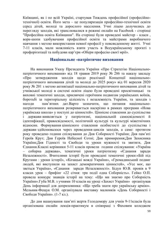 59
Київщині, як і по всій Україні, стартував Тиждень професійної (професійно-
технічної) освіти. Його мета – це популяризація професійно-технічної освіти
серед дітей, молоді та дорослого населення. Учні ліцею долучились до
перегляду заходів, які транслювалися в режимі онлайн на Facebook - сторінці
"Професійна освіта Київщини". На сторінці були проведені майстер - класи ,
ворк-шопи здобувачами професійної освіти та майстрами виробничого
навчання з метою використання певної професії у повсякденному житті. Учні
7-11 класів, мали можливість взяти участь в Всеукраїнському проєкті з
профорієнтації та побудови кар’єри «Обери професію своєї мрії».
Національне -патріотичне виховання
На виконання Указу Президента України «Про Стратегію Національно-
патріотичного виховання» від 18 травня 2019 року № 286 та наказу закладу
«Про затвердження заходів щодо реалізації Концепції національно-
патріотичного виховання дітей та молоді до 2025 року» від 01 вересня 2020
року № 201 з метою активізації національно-патріотичного виховання дітей та
учнівської молоді в системі освіти ліцею були проведені просвітницькі та
виховні тематичні заходи, присвячені героїчним подвигам українських воїнів,
боротьбі за територіальну цілісність і незалежність України, та заходів з
нагоди пам’ятних дат.Варто зазначити, що питання національно-
патріотичного виховання розкривається наскрізно в рамках програми «Нова
українська школа» у поступі до цінностей». Ціннісне ставлення до суспільства
і держави виявляється у патріотизмі, національній самосвідомості й
ідентифікації, правосвідомості, політичній культурі та культурі міжетнічних
відносин. Формування ціннісного ставлення особистості до суспільства і
держави здійснювалося через проведення циклів заходів, а саме: протягом
року проведено години спілкування до Дня Соборності України; Дня пам’яті
Героїв Крут; Дня Героїв Небесної Сотні; Дня примирення;Дня Захисника
України;Дня Гідності та Свободи та уроки мужності та звитяги, Дня
Єднання.Класні керівники 5-11 класів провели години спілкування: «Україна
– соборна держава», тематичні уроки патріотизму «Єднання заради
Незалежності». Вчителями історії були проведені тематичні уроки:«Бій під
Крутами : уроки історії», «Козацькі вожді України», «Громадянський подвиг
людей, які виступили на захист демократичних цінностей», «Усе моє, що
зветься Україна», «Єднання заради Незалежності». Бідун Ю.В. провів в 9
класах урок – брифінг «22 січня: три події одна Соборність». Гейко О.П.
провела конкурс знавців історії на тему: «Що ми знаємо про Соборність
України».Губа М.В. з учнями 10 класів на уроці «Захист України» організував
День інформації для допризовника: «Що треба знати про українську армію».
Мельник-Фещук О.М. організувала виставку малюнків «День Соборності і
Свободи України». (1-7 кл.).
До дня вшанування пам’яті жертв Голодомору для учнів 9-11класів була
організована онлайн лекція-практикум в співпраці з Фаховим коледжом
 