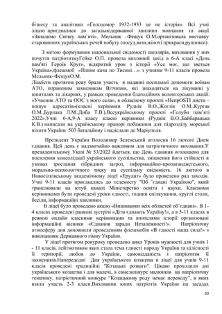 60
бізнесу та аналітики «Голодомор 1932-1933 це не історія». Всі учні
ліцею приєдналися до загальнодержавної хвилини мовчання та акції
«Запалимо Свічку пам’яті». Мельник –Фещук О.М.організовала виставку
старовинних українських речей побуту (посуд,вази,жіночі прикраси,рушники).
З метою формування національної свідомості школярів, виховання у них
почуття патріотизмуГейко О.П. провела виховний захід в 6-А класі «День
пам'яті Героїв Крут», відкритий урок з історії «Усе моє, що зветься
Україна»,флешмоб «Плине кача по Тисині…» з учнями 9-11 класів провела
Мельник–ФещукО.М.
Ліцеїсти протягом року брали участь в наданні посильної допомоги воїнам
АТО, пораненим захисникам Вітчизни, які знаходяться на лікуванні у
шпиталях та лікарнях, у рамках проведення благодійних волонтерських акцій:
«Учасник АТО та ООС з мого села», в обласному проєкті «НепрOSTI листи –
пошук адресатів»(класні керівники Руднік В.О.,Жоглік О.М.,Кургак
О.М.,Бурлака Л.М.,Диба Т.В.),Всеукраїнському проекті «Голуби памʼяті
2022».Учні 6-А,9-А класу класні керівники (Руднік В.О.,Байбарацька
К.В.) написали на українському прапорі побажання для підрозділу морської
піхоти України 503 батальйону і надіслали до Маріуполя.
Президент України Володимир Зеленський оголосив 16 лютого Днем
єднання. Цей день є надзвичайно важливим для патріотичного виховання.У
президентському Указі № 53/2022 йдеться, що День єднання оголошено для
посилення консолідації українського суспільства, зміцнення його стійкості в
умовах зростання гібридних загроз, інформаційно-пропагандистського,
морально-психологічного тиску на суспільну свідомість. 16 лютого в
Новосілківському академічному ліцеї «Ерудит» було проведено ряд заходів.
Учні 9-11 класів приєднались до телемосту "Об ʼєднані Україною", який
транслювали на ютуб каналі Міністерство освіти і науки. Класними
керівниками були проведені уроки єдності, години спілкування, круглі столи,
бесіди, інформаційні хвилинки.
В ліцеї було проведено акцію «Вишиванки всіх областей об’єднані». В 1-
4 класах проведені ранкові зустрічі «Діти єднають Україну!», а в 5-11 класах в
режимі онлайн класними керівниками та вчителями історії організовані
інформаційні вісники «Єднання заради Незалежності!». Патріотичну
атмосферу дня доповнили проведенням флешмобів «В єдності наша сила!» з
виконанням Державного гімну України.
У ліцеї протягом рокуроку проведено цикл Уроків мужності для учнів 1
- 11 класів, лейтмотивом яких стала тема єдності народу України та цілісності
її території, любов до України, самовідданість і патріотизм її
захисників.Напередодні Дня українського козацтва в ліцеї для учнів 9-11
класів проведені традиційні "Козацькі розваги". Цікаво проходили дні
українського козацтва і для малечі, а саме:конкурс малюнків на патріотичну
тематику, патріотичний конкурс “Козацькому роду немає переводу”, в яких
взяли участь 2-3 класи.Виховання юних патріотів України на засадах
 