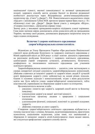 61
національної гідності, високої самосвідомості та активної громадянської
позиції, здорового способу життя духовно багатої та фізично розвиненої
особистості реалізується через Всеукраїнську дитячо-юнацькувійськово-
патріотичну гру „Сокіл” („Джура”) . Рій Новосілківського академічного ліцею
«Ерудит» з виховником Губою М.В. протягом травня-червня брав участь у II (
обласному) етапі гри „Джура”. Джури брали участь у конкурсах «Відун»,
«Саперна підготовка», «Домедична справа» тощо.
Значну роль у вихованні громадянина-патріота відіграють класні керівники.
Саме вони значною мірою допомагають дітям осмислити себе як громадянина
України, частинку своєї родини, допомагають формувати патріотичні почуття
через години спілкування.
Безпечне і здорове освітнього середовища:
здоров'язбережувальна компетентність
Відповідно до Указу Президента України «Про реалізацію Національної
стратегії щодо розбудови безпечного та здорового освітнього середовища у
Новій українській школі до 2024 року» в ліцеї освітня діяльність спрямована
на реалізацію розбудови безпечного і здорового освітнього середовища,
адміністрація сприяє створенню сучасного, розвивального, безпечного,
комфортного та інклюзивного освітнього середовища для учасників
освітнього процесу.
Здоров'язбережувальна компетентність – здатність учня застосовувати в
умовах конкретної ситуації сукупність здоров'язбережувальних компетенцій,
дбайливо ставитися до власного здоров'я та здоров'я інших людей.У сучасній
освіті формування здоров’я учнів здійснюється на основі різних підходів.
Одним із головних підходів є компетентнісний, згідно з яким результатом
освіти має бути набуття учнем здоров’язберігаючої компетентності, тобто
властивостей, спрямованих на збереження здоров’я свого та оточуючих.
Ця компетентність включає в себе:
- уявлення і поняття про здоров’я, здоровий спосіб життя та безпечну
поведінку;
- усвідомлення здоров’я як вищої життєвої цінності;
- взаємозв’язок організму людини з природним і соціальним
оточенням;
- удосконалення фізичної, соціальної, психічної та духовної складових
здоров’я;
- дбайливе ставлення до свого здоров’я.
Створення здоров’язберігаючого освітнього середовища відбувається в
тісному взаємозв’язку з учнями, батьками, медичнимпрацівником, практичним
психологом, соціальними педагогами, усіма тими, хто зацікавлений у
збереженні й зміцненні здоров’я дітей.Адміністрацією ліцею видані накази,
які стосуються профілактики здорового способу життя:
 