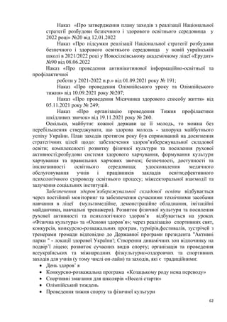 62
Наказ «Про затвердження плану заходів з реалізації Національної
стратегії розбудови безпечного і здорового освітнього середовища у
2022 році» №20 від 12.01.2022
Наказ «Про підсумки реалізації Національної стратегії розбудови
безпечного і здорового освітнього середовища у новій українській
школі в 2021/2022 році у Новосілківському академічному ліцеї «Ерудит»
№90 від 08.06.2022
Наказ «Про проведення антинікотинової інформаційно-освітньої та
профілактичної
роботи у 2021-2022 н.р.» від 01.09.2021 року № 191;
Наказ «Про проведення Олімпійського уроку та Олімпійського
тижня» від 10.09.2021 року №207;
Наказ «Про проведення Місячника здорового способу життя» від
05.11.2021 року № 249;
Наказ «Про організацію проведення Тижня профілактики
шкідливих звичок» від 19.11.2021 року № 260.
Оскільки, майбутнє кожної держави це її молодь, то можна без
перебільшення стверджувати, що здорова молодь - запорука майбутнього
успіху України. План заходів протягом року був спрямований на досягнення
стратегічних цілей щодо: забезпечення здоров’язбережувальної складової
освіти; комплексності розвитку фізичної культури та посилення рухової
активності;розбудови системи здорового харчування, формування культури
харчування та правильних харчових звичок; безпечності, доступності та
інклюзивності освітнього середовища; удосконалення медичного
обслуговування учнів і працівників закладів освіти;ефективного
психологічного супроводу освітнього процесу; міжсекторальної взаємодії та
залучення соціальних інституцій.
Забезпечення здоров’язбережувальної складової освіти відбувається
через постійний моніторинг та забезпечення сучасними технічними засобами
навчання в ліцеї (мультимедійне, демонстраційне обладнання, імітаційні
майданчики, навчальні тренажери). Розвиток фізичної культури та посилення
рухової активності та психологічного здоров’я відбувається на уроках
«Фізична культура» та «Основи здоров’я»; через реалізацію спортивних свят,
конкурсів, конкурсно-розважальних програм, турнірів,фестивалів, зустрічей з
тренерами громади відповідно до Державної програми президента "Активні
парки " - локації здорової України!; Створення динамічних зон відпочинку на
подвірʼї ліцею; розвиток сучасних видів спорту; організація та проведення
всеукраїнських та міжнародних фізкультурно-оздоровчих та спортивних
заходів для учнів (у тому числі он-лайн) та заходів, які є традиційними:
• День здоровʼ я
• Конкурсно-розважальна програма «Козацькому роду нема переводу»
• Спортивні змагання для школярів «Веселі старти»
• Олімпійський тиждень
• Проведення тижня спорту та фізичної культури
 