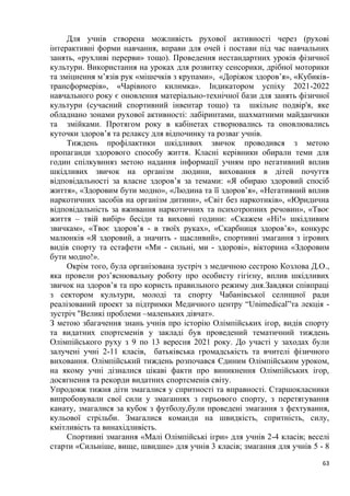 63
Для учнів створена можливість рухової активності через (рухові
інтерактивні форми навчання, вправи для очей і постави під час навчальних
занять, «рухливі перерви» тощо). Проведення нестандартних уроків фізичної
культури. Використання на уроках для розвитку сенсорики, дрібної моторики
та зміцнення м’язів рук «мішечків з крупами», «Доріжок здоров’я», «Кубиків-
трансформерів», «Чарівного килимка». Індикатором успіху 2021-2022
навчального року є оновлення матеріально-технічної бази для занять фізичної
культури (сучасний спортивний інвентар тощо) та шкільне подвір'я, яке
обладнано зонами рухової активності: лабіринтами, шахматними майданчики
та змійками. Протягом року в кабінетах створювались та оновлювались
куточки здоров’я та релаксу для відпочинку та розваг учнів.
Тиждень профілактики шкідливих звичок проводився з метою
пропаганди здорового способу життя. Класні керівники обирали теми для
годин спілкувнняз метою надання інформації учням про негативний вплив
шкідливих звичок на організм людини, виховання в дітей почуття
відповідальності за власне здоров’я за темами: «Я обираю здоровий спосіб
життя», «Здоровим бути модно», «Людина та її здоров’я», «Негативний вплив
наркотичних засобів на організм дитини», «Світ без наркотиків», «Юридична
відповідальність за вживання наркотичних та психотропних речовин», «Твоє
життя – твій вибір» бесіди та виховні години: «Скажем «Ні!» шкідливим
звичкам», «Твоє здоров’я - в твоїх руках», «Скарбниця здоров’я», конкурс
малюнків «Я здоровий, а значить - щасливий», спортивні змагання з ігрових
видів спорту та естафети «Ми - сильні, ми - здорові», вікторина «Здоровим
бути модно!».
Окрім того, була організована зустріч з медичною сестрою Козлова Д.О.,
яка провели роз’яснювальну роботу про особисту гігієну, вплив шкідливих
звичок на здоров’я та про користь правильного режиму дня.Завдяки співпраці
з сектором культури, молоді та спорту Чабанівської селищної ради
реалізований проект за підтримки Медичного центру “Unimedical”та лекція -
зустріч "Великі проблеми –маленьких дівчат».
З метою збагачення знань учнів про історію Олімпійських ігор, видів спорту
та видатних спортсменів у закладі був проведений тематичний тиждень
Олімпійського руху з 9 по 13 вересня 2021 року. До участі у заходах були
залучені учні 2-11 класів, батьківська громадськість та вчителі фізичного
виховання. Олімпійський тиждень розпочався Єдиним Олімпійським уроком,
на якому учні дізналися цікаві факти про виникнення Олімпійських ігор,
досягнення та рекорди видатних спортсменів світу.
Упродовж тижня діти змагалися у спритності та вправності. Старшокласники
випробовували свої сили у змаганнях з гирьового спорту, з перетягування
канату, змагалися за кубок з футболу,були проведені змагання з фехтування,
кульової стрільби. Змагалися команди на швидкість, спритність, силу,
кмітливість та винахідливість.
Спортивні змагання «Малі Олімпійські ігри» для учнів 2-4 класів; веселі
старти «Сильніше, вище, швидше» для учнів 3 класів; змагання для учнів 5 - 8
 