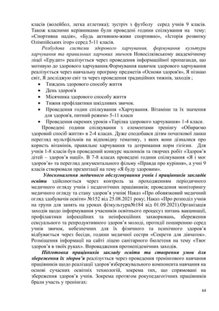 64
класів (волейбол, легка атлетика); зустріч з футболу серед учнів 9 класів.
Також класними керівниками були проведені години спілкування на тему:
«Спортивна надія», «Будь активним-живи спортивно», «Історія розвитку
Олімпійських ігор» серед 5-11 класів.
Розбудова системи здорового харчування, формування культури
харчування та правильних харчових звичокв Новосілківському академічному
ліцеї «Ерудит» реалізується через проведення інформаційної пропаганди, що
мотивую до здорового харчування.Формування навичок здорового харчування
реалізується через навчальну програму предметів «Основи здоров'я», Я пізнаю
світ, Я досліджую світ та через проведення традиційних тижнів, заходів ;
• Тиждень здорового способу життя
• День здоров'я
• Місячника здорового способу життя
• Тижня профілактики шкідливих звичок.
• Проведення годин спілкування «Харчування. Вітаміни та їх значення
для здоров'я, питний режим» 5-11 класи
• Проведення окремих уроків «Тарілка здорового харчування» 1-4 класи.
Проведені години спілкування з елементами тренінгу «Обираємо
здоровий спосіб життя» в 2-4 класах. Дуже сподобався дітям початкової ланки
перегляд мультфільмів на відповідну тематику, з яких вони дізналися про
користь вітамінів, правильне харчування та дотримання норм гігієни. Для
учнів 1-8 класів був проведений конкурс малюнків та творчих робіт «Здоров’я
дітей – здоров’я нації». В 7-8 класах проведені години спілкування «Я і моє
здоров’я» та перегляд документального фільму «Правда про куріння», а учні 9
класів створювали презентації на тему «Я буду здоровим».
Удосконалення медичного обслуговування учнів і працівників закладів
освіти здійснюється через контроль за проходженням періодичного
медичного огляду учнів і педагогічних працівників; проведення моніторингу
медичного огляду та стану здоров’я учнів( Наказ «Про обовязковий медичний
огляд здобувачів освіти» №152 від 25.08.2021 року; Наказ «Про розподіл учнів
на групи для занять на уроках фізкультури№184 від 01.09.2021).Організація
заходів щодо інформування учасників освітнього процесуз питань вакцинації,
профілактики інфекційних та неінфекційних захворювань, збереження
сексуального та репродуктивного здоров’я молоді, протидії поширенню серед
учнів звичок, небезпечних для їх фізичного та психічного здоров’я
відбувається через бесіди, години медичної сестри «Секрети для дівчаток».
Розміщення інформації на сайті ліцею санітарного бюлетеня на тему «Твоє
здоров’я в твоїх руках». Впровадження протиепідемічних заходів.
Підготовка працівників закладу освіти та створення умов для
збереження їх здоров’я реалізується через проведення тренінгового навчання
працівників щодо реалізації здоров’язбережувального компонента навчання на
основі сучасних освітніх технологій, зокрема тих, що спрямовані на
збереження здоров’я учнів. Зокрема протягом рокупедагогічних працівників
брали участь у тренінгах:
 