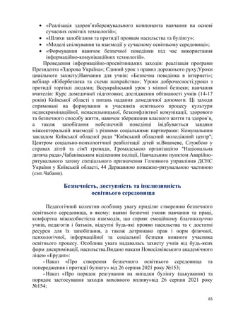 65
• «Реалізація здоров’язбережувального компонента навчання на основі
сучасних освітніх технологій»;
• «Шляхи запобігання та протидії проявам насильства та булінгу»;
• «Моделі спілкування та взаємодії у сучасному освітньому середовищі»;
• «Формування навичок безпечної поведінки під час використання
інформаційно-комунікаційних технологій».
Проведення інформаційно-просвітницьких заходів: реалізація програми
Президента «Здорова Україна»; Єдиний урок з правил дорожнього руху;Уроки
цивільного захисту;Навчання для учнів: «Безпечна поведінка в інтернеті»;
вебінар «Кібербезпека та схеми шахрайства»; Уроки доброчесності;уроки з
протидії торгівлі людьми; Всеукраїнський урок з мінної безпеки; навчання
вчителів: Курс домедичної підготовки; дослідження обізнаності учнів (14-17
років) Київської області з питань надання домедичної допомоги. Ці заходи
спрямовані на формування в учасників освітнього процесу культури
недискримінаційної, ненасильницької, безконфліктної комунікації, здорового
та безпечного способу життя, навичок збереження власного життя та здоров’я,
а також запобігання небезпечній поведінці івідбувається завдяки
міжсекторальній взаємодії з різними соціальними партнерами: Комунальним
закладом Київської обласної ради "Київський обласний молодіжний центр";
Центром соціально-психологічної реабілітації дітей м.Вишневе, Службою у
справах дітей та сім'ї громади, Громадською організацією "Національна
дитяча рада»,Чабанівським віділенням поліції, Навчальним пунктом Аварійно-
рятувального загону спеціального призначення Головного управління ДСНС
України у Київській області, 44 Державною пожежно-рятувальною частиною
(смт.Чабани).
Безпечність, доступність та інклюзивність
освітнього середовища
Педагогічний колектив особливу увагу приділяє створенню безпечного
освітнього середовища, в якому: наявні безпечні умови навчання та праці,
комфортна міжособистісна взаємодія, що сприяє емоційному благополуччю
учнів, педагогів і батьків, відсутні будь-які прояви насильства та є достатні
ресурси для їх запобігання, а також дотримано прав і норм фізичної,
психологічної, інформаційної та соціальної безпеки кожного учасника
освітнього процесу. Особлива увага надавалась захисту учнів від будь-яких
форм дискримінації, насильства.Видано накази Новосілківського академічного
ліцею «Ерудит»:
- Наказ «Про створення безпечного освітнього середовища та
попередження і протидії булінгу» від 26 серпня 2021 року №153;
- Наказ «Про порядок реагування на випадки булінгу (цькування) та
порядок застосування заходів виховного впливу»від 26 серпня 2021 року
№154;
 