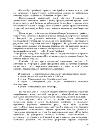 66
- Наказ «Про організацію профілактичної роботи з питань захисту дітей
від негативних i деструктивних інформаційних впливів та небезпечного
контенту мережі Iнтернет» від 25 березня 2021 року №67.
Новосілківський академічний ліцей «Ерудит» функціонує із
дотриманням: санітарних правил і норм; протиепідемічних правил; вимог
безпеки експлуатації будівель та забезпечення їх надійності, зокрема щодо
інклюзивності будівель і споруд; вимог пожежної безпеки правил запобігання
та протидії насильству та булінгу (цькуванню) в закладах загальної середньої
освіти.
Протягом року здійснювалась інформаційно-роз’яснювальна робота з
педагогічним колективом. Класні керівники проводили інструктажі з безпеки
в Інтернеті для учасників освітнього процесу.Також здійснювався
інформаційний супровід для батьків.Вони були ознайомлені з пам’ятками та
ресурсами для блокування небажаної інформації. Всі учасники освітнього
процесу поінформовані: про правила поведінки під час освітнього процесу;
про роботу національних «гарячих» ліній (національна «гаряча» лінія
громадської організації «Ла Страда-Україна»).
Згідно річного плану, були проведені тижні: «Тиждень безпечного інтернету»,
акція «16 днів проти насилля», «Про проведення заходів до європейського Дня
протидії торгівлі людьми».
Кампанія "16 днів проти насильства" проводиться щорічно з 25
листопада до 10 грудня з метою привернення уваги до проблем подолання
насильства в сім’ях, жорстокого поводження з дітьми, протидії торгівлі
людьми . Важливі дати, які охоплює період кампанії:
25 листопада – Міжнародний день боротьби з насильством щодо жінок;
1 грудня – Всесвітній день боротьби зі СНІДом;
2 грудня – Міжнародний день боротьби з рабством;
3 грудня – Міжнародний день людей з обмеженими фізичними
можливостями;
5 грудня – Міжнародний день волонтера.
Під час акції учні 8-11-х класів набували життєво важливих соціальних,
комунікативних компетентностей для розвитку міжособистісних відносин,
заснованих на взаємній повазі, недопущенні насильства, спільній діяльності.
Для здобувачів освіти 5-х, 8-х, 9-х класів ліцею проведено цикл
тренінгових занять з метою профілактики конфліктів в учнівському
середовищі (протягом навчального року), також було проведене
заняття «Спілкування з однолітками» для учнів 5-х класів , де учні розвивали
комунікативні компетентності, вчились протидіяти насиллю (булінгу) в
учнівському середовищі; для учнів 8-х класів проведено заняття Стоп Булінг,
спрямоване на формування соціально важливих компетентностей —
нетерпимості до проявів агресії, емпатії до жертв насилля, навичок надання і
отримання допомоги; восьмикласники розробляли стратегії подолання
 