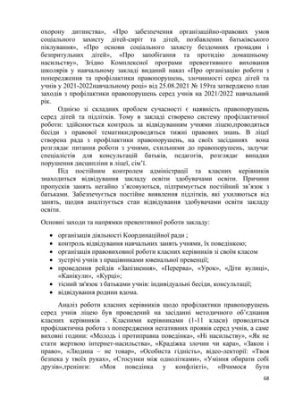 68
охорону дитинства», «Про забезпечення організаційно-правових умов
соціального захисту дітей-сиріт та дітей, позбавлених батьківського
піклування», «Про основи соціального захисту бездомних громадян і
безпритульних дітей», «Про запобігання та протидію домашньому
насильству», Згідно Комплексної програми превентивного виховання
школярів у навчальному закладі виданий наказ «Про організацію роботи з
попередження та профілактики правопорушень, злочинності серед дітей та
учнів у 2021-2022навчальному році» від 25.08.2021 № 159та затверджено план
заходів з профілактики правопорушень серед учнів на 2021/2022 навчальний
рік.
Однією зі складних проблем сучасності є наявність правопорушень
серед дітей та підлітків. Тому в закладі створено систему профілактичної
роботи: здійснюється контроль за відвідуванням учнями ліцею,проводяться
бесіди з правової тематики;проводяться тижні правових знань. В ліцеї
створена рада з профілактики правопорушень, на своїх засіданнях вона
розглядає питання роботи з учнями, схильними до правопорушень, залучає
спеціалістів для консультацій батьків, педагогів, розглядає випадки
порушення дисципліни в ліцеї, сім’ї.
Під постійним контролем адміністрації та класних керівників
знаходиться відвідування закладу освіти здобувачами освіти. Причини
пропусків занять негайно з’ясовуються, підтримується постійний зв’язок з
батьками. Забезпечується постійне виявлення підлітків, які ухиляються від
занять, щодня аналізується стан відвідування здобувачами освіти закладу
освіти.
Основні заходи та напрямки превентивної роботи закладу:
• організація діяльності Координаційної ради ;
• контроль відвідування навчальних занять учнями, їх поведінкою;
• організація правовиховної роботи класних керівників зі своїм класом
• зустрічі учнів з працівниками ювенальної превенції;
• проведення рейдів «Запізнення», «Перерва», «Урок», «Діти вулиці»,
«Канікули», «Курці»;
• тісний зв'язок з батьками учнів: індивідуальні бесіди, консультації;
• відвідування родини вдома.
Аналіз роботи класних керівників щодо профілактики правопорушень
серед учнів ліцею був проведений на засіданні методичного об’єднання
класних керівників . Класними керівниками (1-11 класи) проводиться
профілактична робота з попередження негативних проявів серед учнів, а саме
виховні години: «Молодь і протиправна поведінка», «Ні насильству», «Як не
стати жертвою інтернет-насильства», «Крадіжка злочин чи кара», «Закон і
право», «Людина – не товар», «Особиста гідність», відео-лекторії: «Твоя
безпека у твоїх руках», «Стосунки між однолітками», «Уміння обирати собі
друзів»,тренінги: «Моя поведінка у конфлікті», «Вчимося бути
 