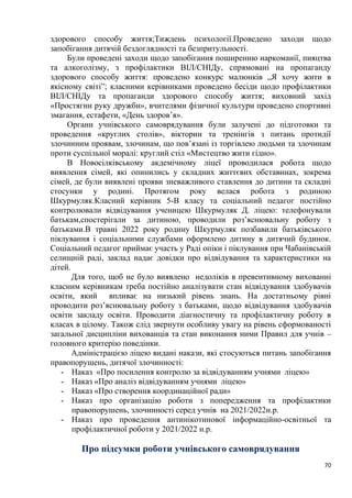 70
здорового способу життя;Тиждень психології.Проведено заходи щодо
запобігання дитячій бездоглядності та безпритульності.
Були проведені заходи щодо запобігання поширенню наркоманії, пияцтва
та алкоголізму, з профілактики ВІЛ/СНІДу, спрямовані на пропаганду
здорового способу життя: проведено конкурс малюнків „Я хочу жити в
якісному світі”; класними керівниками проведено бесіди щодо профілактики
ВІЛ/СНІДу та пропаганди здорового способу життя; виховний захід
«Простягни руку дружби», вчителями фізичної культури проведено спортивні
змагання, естафети, «День здоров’я».
Органи учнівського самоврядування були залучені до підготовки та
проведення «круглих столів», вікторин та тренінгів з питань протидії
злочинним проявам, злочинам, що пов’язані із торгівлею людьми та злочинам
проти суспільної моралі: круглий стіл «Мистецтво жити гідно».
В Новосілківському акдемічному ліцеї проводилася робота щодо
виявлення сімей, які опинились у складних життєвих обставинах, зокрема
сімей, де були виявлені прояви зневажливого ставлення до дитини та складні
стосунки у родині. Протягом року велася робота з родиною
Шкурмуляк.Класний керівник 5-В класу та соціальний педагог постійно
контролювали відвідування ученицею Шкурмуляк Д. ліцею: телефонували
батькам,спостерігали за дитиною, проводили розʼяснювальну роботу з
батьками.В травні 2022 року родину Шкурмуляк позбавили батьківського
піклування і соціальними службами оформлено дитину в дитячий будинок.
Соціальний педагог приймає участь у Раді опіки і піклування при Чабанівській
селищній раді, заклад надає довідки про відвідування та характеристики на
дітей.
Для того, щоб не було виявлено недоліків в превентивному вихованні
класним керівникам треба постійно аналізувати стан відвідування здобувачів
освіти, який впливає на низький рівень знань. На достатньому рівні
проводити роз’яснювальну роботу з батьками, щодо відвідування здобувачів
освіти закладу освіти. Проводити діагностичну та профілактичну роботу в
класах в цілому. Також слід звернути особливу увагу на рівень сформованості
загальної дисципліни вихованців та стан виконання ними Правил для учнів –
головного критерію поведінки.
Адміністрацією ліцею видані накази, які стосуються питань запобігання
правопорушень, дитячої злочинності:
- Наказ «Про посилення контролю за відвідуванням учнями ліцею»
- Наказ «Про аналіз відвідуванням учнями ліцею»
- Наказ «Про створення координаційної ради»
- Наказ про організацію роботи з попередження та профілактики
правопорушень, злочинності серед учнів на 2021/2022н.р.
- Наказ про проведення антинікотинової інформаційно-освітньої та
профілактичної роботи у 2021/2022 н.р.
Про підсумки роботи учнівського самоврядування
 