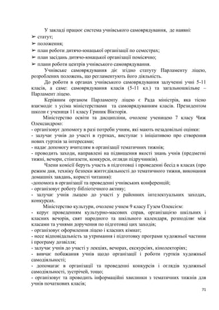 71
У закладі працює система учнівського самоврядування, де наявні:
➢ статут;
➢ положення;
➢ план роботи дитячо-юнацької організації по семестрах;
➢ план засідань дитячо-юнацької організації помісячно;
➢ плани роботи центрів учнівського самоврядування.
Учнівське самоврядування діє згідно статуту Парламенту ліцею,
розроблених положень, що регламентують його діяльність.
До роботи в органах учнівського самоврядування залученні учні 5-11
класів, а саме: самоврядування класів (5-11 кл.) та загальношкільне –
Парламент ліцею.
Керівним органом Парламенту ліцею є Рада міністрів, яка тісно
взаємодіє з усіма міністерствами та самоврядуванням класів. Президентом
школи є учениця 11 класу Гриник Вікторія.
Міністерство освіти та дисципліни, очолене ученицею 7 класу Чиж
Олександрою:
- організовує допомогу в разі потреби учням, які мають незадовільні оцінки:
- залучає учнів до участі в гуртках, виступає з ініціативою про створення
нових гуртків за інтересами;
- надає допомогу вчителям в організації тематичних тижнів;
- проводить заходи, направлені на підвищення якості знань учнів (предметні
тижні, вечори, стінгазети, конкурси, огляди підручників).
Члени комісії беруть участь в підготовці і проведенні бесід в класах (про
режим дня, техніку безпеки життєдіяльності до тематичного тижня, виконання
домашніх завдань, користі читання):
-допомога в організації та проведенні учнівських конференцій;
- організовує роботу бібліотечного активу;
- залучає учнів лыцею до участі у районних інтелектуальних заходах,
конкурсах.
Міністерство культури, очолене учнем 9 класу Гузем Олексієм:
- керує проведенням культурно-масових справ, організацією шкільних і
класних вечорів, свят народного та шкільного календаря, розподіляє між
класами та учнями доручення по підготовці цих заходів;
- організовує оформлення ліцею і класних кімнат;
- несе відповідальність за утримання і підготовку програми художньої частини
і програму дозвілля;
- залучає учнів до участі у лекціях, вечорах, екскурсіях, кінолекторіях;
- вивчає побажання учнів щодо організації і роботи гуртків художньої
самодіяльності;
- допомагає в організації та проведенні конкурсів і оглядів художньої
самодіяльності, зустрічей, тощо;
- організовує та проводить інформаційні хвилинки з тематичних тижнів для
учнів початкових класів;
 
