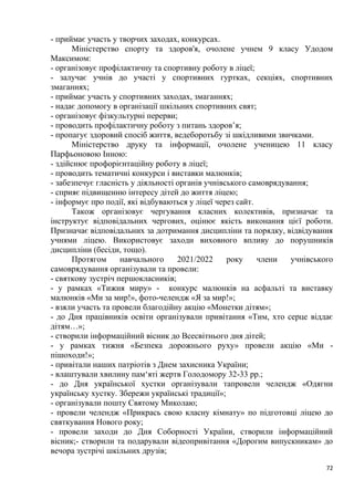72
- приймає участь у творчих заходах, конкурсах.
Міністерство спорту та здоров'я, очолене учнем 9 класу Удодом
Максимом:
- організовує профілактичну та спортивну роботу в ліцеї;
- залучає учнів до участі у спортивних гуртках, секціях, спортивних
змаганнях;
- приймає участь у спортивних заходах, змаганнях;
- надає допомогу в організації шкільних спортивних свят;
- організовує фізкультурні перерви;
- проводить профілактичну роботу з питань здоров’я;
- пропагує здоровий спосіб життя, ведеборотьбу зі шкідливими звичками.
Міністерство друку та інформації, очолене ученицею 11 класу
Парфьоновою Інною:
- здійснює профорієнтаційну роботу в ліцеї;
- проводить тематичні конкурси і виставки малюнків;
- забезпечує гласність у діяльності органів учнівського самоврядування;
- сприяє підвищенню інтересу дітей до життя ліцею;
- інформує про події, які відбуваються у ліцеї через сайт.
Також організовує чергування класних колективів, призначає та
інструктує відповідальних чергових, оцінює якість виконання цієї роботи.
Призначає відповідальних за дотримання дисципліни та порядку, відвідування
учнями ліцею. Використовує заходи виховного впливу до порушників
дисципліни (бесіди, тощо).
Протягом навчального 2021/2022 року члени учнівського
самоврядування організували та провели:
- святкову зустріч першокласників;
- у рамках «Тижня миру» - конкурс малюнків на асфальті та виставку
малюнків «Ми за мир!», фото-челендж «Я за мир!»;
- взяли участь та провели благодійну акцію «Монетки дітям»;
- до Дня працівників освіти організували привітання «Тим, хто серце віддає
дітям…»;
- створили інформаційний вісник до Всесвітнього дня дітей;
- у рамках тижня «Безпека дорожнього руху» провели акцію «Ми -
пішоходи!»;
- привітали наших патріотів з Днем захисника України;
- влаштували хвилину пам‘яті жертв Голодомору 32-33 рр.;
- до Дня української хустки організували тапровели челендж «Одягни
українську хустку. Збережи українські традиції»;
- організували пошту Святому Миколаю;
- провели челендж «Прикрась свою класну кімнату» по підготовці ліцею до
святкування Нового року;
- провели заходи до Дня Соборності України, створили інформаційний
вісник;- створили та подарували відеопривітання «Дорогим випускникам» до
вечора зустрічі шкільних друзів;
 