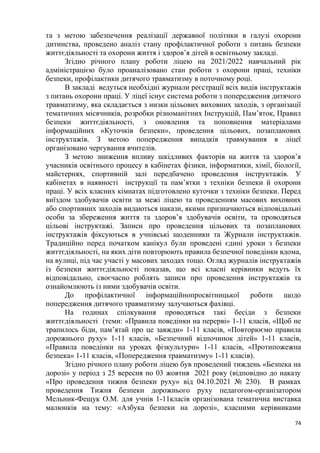 74
та з метою забезпечення реалізації державної політики в галузі охорони
дитинства, проведено аналіз стану профілактичної роботи з питань безпеки
життєдіяльності та охорони життя і здоров’я дітей в освітньому закладі.
Згідно річного плану роботи ліцею на 2021/2022 навчальний рік
адміністрацією було проаналізовано стан роботи з охорони праці, техніки
безпеки, профілактики дитячого травматизму в поточному році.
В закладі ведуться необхідні журнали реєстрації всіх видів інструктажів
з питань охорони праці. У ліцеї існує система роботи з попередження дитячого
травматизму, яка складається з низки цільових виховних заходів, з організації
тематичних місячників, розробки різноманітних Інструкцій, Пам’яток, Правил
безпеки життєдіяльності, з оновлення та поповнення матеріалами
інформаційних «Куточків безпеки», проведення цільових, позапланових
інструктажів. З метою попередження випадків травмування в ліцеї
організовано чергування вчителів.
З метою зниження впливу шкідливих факторів на життя та здоров’я
учасників освітнього процесу в кабінетах фізики, інформатики, хімії, біології,
майстернях, спортивній залі передбачено проведення інструктажів. У
кабінетах в наявності інструкції та пам’ятки з техніки безпеки й охорони
праці. У всіх класних кімнатах підготовлено куточки з техніки безпеки. Перед
виїздом здобувачів освіти за межі ліцею та проведенням масових виховних
або спортивних заходів видаються накази, якими призначаються відповідальні
особи за збереження життя та здоров’я здобувачів освіти, та проводяться
цільові інструктажі. Записи про проведення цільових та позапланових
інструктажів фіксуються в учнівські щоденники та Журнали інструктажів.
Традиційно перед початком канікул були проведені єдині уроки з безпеки
життєдіяльності, на яких діти повторюють правила безпечної поведінки вдома,
на вулиці, під час участі у масових заходах тощо. Огляд журналів інструктажів
із безпеки життєдіяльності показав, що всі класні керівники ведуть їх
відповідально, своєчасно роблять записи про проведення інструктажів та
ознайомлюють із ними здобувачів освіти.
До профілактичної інформаційнопросвітницької роботи щодо
попередження дитячого травматизму залучаються фахівці.
На годинах спілкування проводяться такі бесіди з безпеки
життєдіяльності (теми: «Правила поведінки на перерві» 1-11 класів, «Щоб не
трапилось біди, пам’ятай про це завжди» 1-11 класів, «Повторюємо правила
дорожнього руху» 1-11 класів, «Безпечний відпочинок дітей» 1-11 класів,
«Правила поведінки на уроках фізкультури» 1-11 класів, «Протипожежна
безпека» 1-11 класів, «Попередження травматизму» 1-11 класів).
Згідно річного плану роботи ліцею був проведений тиждень «Безпека на
дорозі» у період з 25 вересня по 03 жовтня 2021 року (відповідно до наказу
«Про проведення тижня безпеки руху» від 04.10.2021 № 230). В рамках
проведення Тижня безпеки дорожнього руху педагогом-організатором
Мельник-Фещук О.М. для учнів 1-11класів організована тематична виставка
малюнків на тему: «Азбука безпеки на дорозі», класними керівниками
 