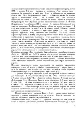 75
оновлені інформаційні куточки наочності з тематики дорожнього руху.Кургак
О.М. з учнями 4-А класу провела гру-вікторину «Руху правила єдині –
поважати їх повинні!», в якій учні були є обізнаними та уважними
пішоходами. Після інтерактивного заняття «Дорожня абетка. Із знаками
дружи – незнатимеш біди» ( 3-А, Степенко І.Ш.) учні пообіцяли
відповідально ставиться до своєї безпеки та життя і здоров’я оточуючих.
Відбувся брейн-ринг «Правила дорожні повинен знати кожний» в 4-В класі
(Переславцева Н.М.),Горенко Н.І. з учнями 1-А провела бібліотечний урок
«Азбука пішохода». Профілактичні бесіди «Безпечна дорога до ліцею» (1-Б
клас, класний керівник Нагорна Л.М.), «Безпека на дорозі! (3-В клас, класний
керівник Сухомлин Л.Г.), «Безпека дорожнього руху» (2-А клас, класний
керівник Курбатова Н.П.), вікторина «Ти пішохід!» (1-Г клас, класний
керівник Брильовська Н.М.) відбулися протягом тижня. Учні продовжували
знайомитися з правилами безпечного руху, дорожніми знаками, їхніми
групами та місцем встановлення. Під час заходів школярі демонстрували
увагу, спостережливість, обережність та культуру поведінки на дорозі,
закріпили знання неухильних правил поведінки, від яких залежать здоров'я й
безпека життєдіяльності. Учні висловлювали бажання допомогти знизити
рівень ДТП за участю дітей, наголошували на необхідності захистити себе на
дорозі, бути відповідальними та уважними пішоходами.
Відповідно до наказу «Про організацію Всеукраїнського тижня безпеки руху в
ліцеї» від 12.11.2021 року №252 ) з метою попередження дитячого дорожньо-
транспортного травматизму проводився Тиждень безпеки дорожнього руху.
У рамках національного проєкту «Безпечна країна», класними керівниками
ліцею проведений щорічний Єдиний національний урок «Будь помітним на
дорозі».
Протягом тематичного тижня класоводами та класними керівниками
проведено тематичні уроки та бесіди з використанням сучасних форм та
методів навчання, що активізують розумову діяльність учнів, сприяють
підвищенню інтересу до вивчення правил дорожнього руху.
З учнями ліцею були проведені години спілкування на теми: «Правила
для пішоходів» 1-Г клас, вчитель Побережна І.В., «Ми – маленькі пішоходи»
2-А клас, вчитель Диба Т.В. , «Подорож країною безпеки» 5-Б клас, вчитель
Лебединська Н.І.., «Пішоходи. Безпека руху пішоходів» 6-А клас, вчитель
Руднік В.О., «Безпека дорожнього руху – це життя!» 5-В клас, вчитель
Скороход І.О., «Правила дорожнього руху, ти знай!» 8-Б клас, вчитель
Пойманова С.О., «Юні інспектори руху» 5-А клас, вчитель Чорна С.О. Також
класними керівниками оновлено куточки з правил дорожнього руху, безпеки
життєдіяльності в класних кімнатах.
Педагог-організатор, Мельник–Фещук О.М., організувала виставку
малюнків з правил дорожнього руху та провела Конкурс малюнків на
асфальті «Безпека на дорозі» для учнів 1-6 класів.
Медична сестра ліцею, Козлова Д.С., провела майстер-клас для учнів 9-х
класів з надання домедичної допомоги постраждалим внаслідок ДТП. Була
 