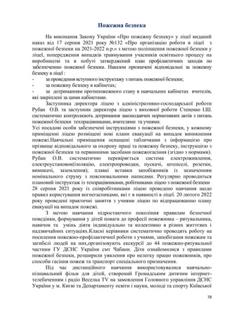 78
Пожежна безпека
На виконання Закону України «Про пожежну безпеку» у ліцеї виданий
наказ від 17 серпня 2021 року №132 «Про організацію роботи в ліцеї з
пожежної безпеки на 2021-2022 н.р.» з метою поліпшення пожежної безпеки у
ліцеї, попередження випадків травмування учасників освітнього процесу на
виробництві та в побуті затверджений план профілактичних заходів по
забезпеченню пожежної безпеки. Наказом призначені відповідальні за пожежну
безпеку в ліцеї :
- за проведення вступного інструктажу з питань пожежної безпеки;
- за пожежну безпеку в кабінетах;
- за дотриманням протипожежного стану в навчальних кабінетах вчителів,
які закріплені за цими кабінетами.
Заступника директора ліцею з адміністративно-господарської роботи
Рубан О.В. та заступник директора ліцею з виховної роботи Степенко І.Ш.
систематично контролюють дотримання законодавчих нормативних актів з питань
пожежної безпеки техпрацівниками, вчителями та учнями.
Усі посадові особи забезпечені інструкціями з пожежної безпеки, у кожному
приміщенні ліцею розміщені нові плани евакуації на випадок виникнення
пожежі.Навчальні приміщення оснащені табличками з інформацією про
прізвище відповідального за охорону праці та пожежну безпеку, інструкцією з
пожежної безпеки та первинними засобами пожежогасіння (згідно з нормами).
Рубан О.В. систематично перевіряється система електроживлення,
електроустановок(ізоляцію, електропроводки, пускачі, штепселі, розетки,
вимикачі, заземлення); плавкі вставки запобіжників із зазначенням
номінального струму з пояснювальними написами. Регулярно проводиться
плановий інструктаж із техпрацівниками, робітниками ліцею з пожежної безпеки
28 серпня 2021 року із співробітниками ліцею проведено навчання щодо
правил користування вогнегасниками, які є в наявності в ліцеї. 20 лютого 2022
року проведені практичні заняття з учнями ліцею по відпрацюванню плану
евакуації на випадок пожежі.
З метою навчання підростаючого покоління правилам безпечної
поведінки, формування у дітей поваги до професії пожежника – рятувальника,
навичок та умінь діяти індивідуально та колективно в різних життєвих і
надзвичайних ситуаціях.Класні керівники систематично проводять роботу на
посилення пожежно-профілактичної роботи з учнями, запобігання пожежам та
загибелі людей на них,організовують екскурсії до 44 пожежно-рятувальної
частини ГУ ДСНС України смт Чабани. Діти ознайомилися з правилами
пожежної безпеки, розширили уявлення про нелегку працю пожежників, про
способи гасіння пожеж та транспорт спеціального призначення.
Під час дистанційного навчання використовувалися навчально-
пізнавальний фільм для дітей, створений Громадським дитячим інтернет-
телебаченням і радіо Веселка TV на замовлення Головного управління ДСНС
України у м. Києві та Департаменту освіти і науки, молоді та спорту Київської
 