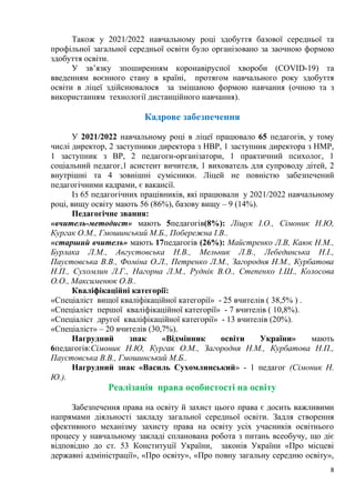 8
Також у 2021/2022 навчальному році здобуття базової середньої та
профільної загальної середньої освіти було організовано за заочною формою
здобуття освіти.
У зв’язку зпоширенням коронавірусної хвороби (СОVID-19) та
введенням воєнного стану в країні, протягом навчального року здобуття
освіти в ліцеї здійснювалося за змішаною формою навчання (очною та з
використанням технології дистанційного навчання).
Кадрове забезпечення
У 2021/2022 навчальному році в ліцеї працювало 65 педагогів, у тому
числі директор, 2 заступники директора з НВР, 1 заступник директора з НМР,
1 заступник з ВР, 2 педагоги-організатори, 1 практичний психолог, 1
соціальний педагог,1 асистент вичителя, 1 вихователь для супроводу дітей, 2
внутрішні та 4 зовнішні сумісники. Ліцей не повністю забезпечений
педагогічними кадрами, є вакансії.
Із 65 педагогічних працівників, які працювали у 2021/2022 навчальному
році, вищу освіту мають 56 (86%), базову вищу – 9 (14%).
Педагогічне звання:
«вчитель-методист» мають 5педагогів(8%): Ліщук І.О., Сімоник Н.Ю,
Кургак О.М., Гмошинський М.Б., Побережна І.В..
«старший вчитель» мають 17педагогів (26%): Майстренко Л.В, Каюк Н.М.,
Бурлака Л.М., Августовська Н.В., Мельник Л.В., Лебединська Н.І.,
Паустовська В.В., Фоміна О.Л., Петренко Л.М., Загородня Н.М., Курбатова
Н.П., Сухомлин Л.Г., Нагорна Л.М., Руднік В.О., Степенко І.Ш., Колосова
О.О., Максименюк О.В..
Кваліфікаційні категорії:
«Спеціаліст вищої кваліфікаційної категорії» - 25 вчителів ( 38,5% ) .
«Спеціаліст першої кваліфікаційної категорії» - 7 вчителів ( 10,8%).
«Спеціаліст другої кваліфікаційної категорії» - 13 вчителів (20%).
«Спеціаліст» – 20 вчителів (30,7%).
Нагрудний знак «Відмінник освіти України» мають
6педагогів:Сімоник Н.Ю, Кургак О.М., Загородня Н.М., Курбатова Н.П.,
Паустовська В.В., Гмошинський М.Б..
Нагрудний знак «Василь Сухомлинський» - 1 педагог (Сімоник Н.
Ю.).
Реалізація права особистості на освіту
Забезпечення права на освіту й захист цього права є досить важливими
напрямами діяльності закладу загальної середньої освіти. Задля створення
ефективного механізму захисту права на освіту усіх учасників освітнього
процесу у навчальному закладі спланована робота з питань всеобучу, що діє
відповідно до ст. 53 Конституції України, законів України «Про місцеві
державні адміністрації», «Про освіту», «Про повну загальну середню освіту»,
 