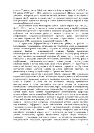 81
стану в Україні», листа Міністерство освіти і науки України № 1/3872-22 від
04 квітня 2022 року Про методичні рекомендації «Перша психологічна
допомога. Алгоритм дій» з метою організації діяльності щодо захисту прав та
інтересів дітей, надання психологічної та соціально-педагогічної підтримки
всім учасникам освітнього процесу в умовах воєнного стану в Україні, в ліцеї
вжиті профілактичні заходи.
На виконання листа Міністерства освіти і освіти України від 13.05.2022
№1/5119-22 , у зв’язку з тим, що в умовах воєнного стану в Україні уживання
психоактивних речовин та протиправна поведінка серед дітей чинять серйозну
небезпеку для подальшого розвитку нашого суспільства та з метою
профілактики соціально-психологічних проблем серед неповнолітніх
класними керівникам 1-11 класів спільно з практичним психологом
Степаненко О.М., соціальним педагогом Бурлакою Л.М.:
- проведено інформаційно-роз’яснювальну роботу з учнями та
батьківською громадськістю, спрямовану на убезпечення учнів від шкідливих
звичок та протиправної поведінки ; залучено до участі у профілактичних та
виховних бесідах вищезазначеної тематики батьків, працівників
правоохоронних органів та органів охорони здоров'я; особливу увагу звернено
на учнів, схильних до адаптивної поведінки або замкнутості, та до дітей, які
опинилися у складних життєвих обставинах; застосовано систему ранньої
профілактики, психолого-педагогічного діагностування, індивідуальної
виховної роботи з метою виявлення учнів «групи ризику». У підготовці та
проведенні заходів з формування в дітей навичок здорового способу життя,
керуватися онлайн модулем «Освіта на основі життєвих навичок», які
розміщено у вільному доступі на порталі Превентивної освіти.
Заступник директора з виховної роботи Степенко І.Ш. ознайомила
педагогічних працівників ліцею з актуальною інформацією щодо забезпечення
психологічного супроводу учасників освітнього процесу в умовах воєнного
стану в Україні. В ліцеї під час освітнього процесу проводились
консультування з усіма учасниками освітнього процесу за допомогою
інформаційно - комунікаційних технологій, через месенджери в асинхронному,
синхронному режимі; здійснювалась інформаційна підтримка психологічній
службі ліцею щодо джерел консультування психологічного супроводу;
педагоги брали участь в онлайн-вебінарах та інші заходах щодо застосування
сучасного науково-обґрунтованого підходу в наданні психологічної допомоги
дітям, які пережили психотравмуючі події на війні; здійснювався моніторинг
надання психологічної підтримки психологічної служби ліцею; постійно
поновлювалась інформація щодо забезпечення психологічногосупроводу
учасників освітнього процесу на сайті ; розміщені на сайті контакти гарячих
ліній організацій, які надають психологічну підтримку при сильному
емоційному потрясінні, стресі, відчутті небезпеки, що можуть викликати у
дитини психологічну травму. Психологічна служба ліцею налагодила
взаємодію з учасниками освітнього процесу за допомогою інформаційно -
комунікаційних технологій, проводили консультування через електронний
 