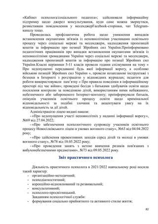 82
«Кабінет психолога/соціального педагога»; здійснювали інформаційну
підтримку щодо джерел консультування, куди саме можна звернутися,
розмістивши повідомлення у месенджерFacebook-сторінки, чат Telegram-
каналу тощо.
Проводилась профілактична робота щодо уникнення випадків
встановлення окупантами зв'язків із неповнолітніми учасниками освітнього
процесу через соціальні мережі та месенджери, надходження пропозицій
коштів за інформацію про позиції Збройних сил України.Проінформовано
педагогічних працівників про випадки встановлення окупантами зв'язків із
неповнолітніми громадянами України через соціальні мережі та месенджери,
надходження пропозицій коштів за інформацію про позиції Збройних сил
України.Класні керівники 5-11 класів провели години спілкування на тему «
Про недопущенні передаванні будь якої інформації ворогу, а особливо
військові позицій Збройних сил України », провели позапланові інструктажі з
безпеки в Інтернеті з реєстрацією у відповідних журналах; педагоги для
роботи використовували пам’ятку « Про правила поведінки в інформаційному
просторі під час війни»; проведені бесіди з батьками здобувачів освіти щодо
посилення контролю за поведінкою дітей, використанням ними небажаного,
небезпечного або забороненого Інтернет-контенту; проінформували батьків,
опікунів учасників освітнього процесу освіти щодо кримінальної
відповідальності за подібні злочини та акцентувати увагу на їх
відповідальність за дії дітей.
Адміністрацією ліцею видані накази:
- «Про недопущення участі неповнолітніх у наданні інформації ворогу»,
№69 від 27.04.2022;
- «Про забезпечення психологічного супроводу учасників освітнього
процесу Новосілківського ліцею в умовах воєнного стану», №63 від 04.04.2022
року;
- «Про здійснення превентивних заходів серед дітей та молоді в умовах
воєнного стану», №78 від 18.05.2022 року;
- «Про проведення занять з метою вивчення ризиків пов'язаних з
вибухонебезпечними предметами», №73 від 09.05.2022 року.
Звіт практичного психолога
Діяльність практичного психолога в 2021/2022 навчальному році носила
такий характер:
- організаційно-методичний;
- психодіагностичний;
- корекційно-відновлюваний та розвивальний;
- консультативний;
- психолого-просвітницький.
Завданням психологічної служби:
- формування соціально прийнятного та активного стилю життя;
 