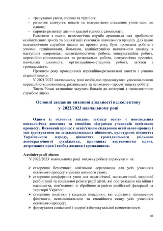 83
- тренування уваги, спокою та терпіння;
- розвиток співчуття, поваги та толерантного ставлення учнів один до
одного;
- сприяти розвитку дитини власної гідності, самоповаги.
Виходячи з цього, психологічна служба працювала над проблемою
особистісного зросту та соціалізації учасників навчального процесу. Для цього
психологічною службою школи на протязі року, була проведена робота з
учнями, працівниками, батьками, адміністрацією навчального закладу в
наступних напрямках: психодіагностична робота, консультаційна робота,
корекційно-відновлювальна та розвивальна робота, психологічна просвіта,
навчальна діяльність, організаційно-методична робота, зв’язки з
громадськістю.
Протягом року проводилися корекційно-розвивальні заняття з учнями
старшої школи.
У 2021/2022 навчальному році необхідно продовжувати удосконалювати
корекційно-відновлювану, розвивальну та психолого - просвітницьку роботу.
Також більш активніше залучати батьків до співпраці з психологічною
службою ліцею.
Основні завдання виховної діяльності педколективу
у 2022/2023 навчальному році
Одним із головних завдань закладу освіти є повсякденна
психологічна допомога та емоційна підтримка учасників освітнього
процессу. Виховний процес є невід’ємною складовою освітнього процесу і
має ґрунтуватися на загальнолюдських цінностях, культурних цінностях
Українського народу, цінностях громадянського (вільного
демократичного) суспільства, принципах верховенства права,
дотримання прав і свобод людини і громадянина.
Адміністрації ліцею:
У 2022/2023 навчальному році виховну роботу спрямувати на:
➢ створення безпечного освітнього середовища для усіх учасників
освітнього процесу в умовах воєнного стану;
➢ створення комфортних умов для педагогічної, психологічної, медичної
реабілітації та соціальної реінтеграції дітей, які постраждали від війни і
насильства, пов’язаного зі збройною агресією російської федерації на
території України;
➢ створення політики і кодексів поведінки, які сприяють поліпшенню
фізичного, психосоціального та емоційного стану усіх учасників
освітнього процесу;
➢ формування соціальної і здоров’язбережувальної компетентності;
 
