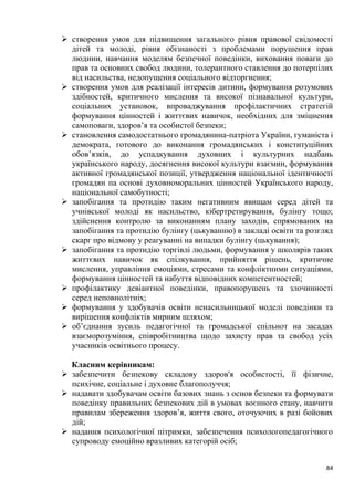 84
➢ створення умов для підвищення загального рівня правової свідомості
дітей та молоді, рівня обізнаності з проблемами порушення прав
людини, навчання моделям безпечної поведінки, виховання поваги до
прав та основних свобод людини, толерантного ставлення до потерпілих
від насильства, недопущення соціального відторгнення;
➢ створення умов для реалізації інтересів дитини, формування розумових
здібностей, критичного мислення та високої пізнавальної культури,
соціальних установок, впроваджування профілактичних стратегій
формування цінностей і життєвих навичок, необхідних для зміцнення
самоповаги, здоров’я та особистої безпеки;
➢ становлення самодостатнього громадянина-патріота України, гуманіста і
демократа, готового до виконання громадянських і конституційних
обов’язків, до успадкування духовних і культурних надбань
українського народу, досягнення високої культури взаємин, формування
активної громадянської позиції, утвердження національної ідентичності
громадян па основі духовноморальних цінностей Українського народу,
національної самобутності;
➢ запобігання та протидію таким негативним явищам серед дітей та
учнівської молоді як насильство, кібертретирування, булінгу тощо;
здійснення контролю за виконанням плану заходів, спрямованих на
запобігання та протидію булінгу (цькуванню) в закладі освіти та розгляд
скарг про відмову у реагуванні на випадки булінгу (цькування);
➢ запобігання та протидію торгівлі людьми, формування у школярів таких
життєвих навичок як спілкування, прийняття рішень, критичне
мислення, управління емоціями, стресами та конфліктними ситуаціями,
формування цінностей та набуття відповідних компетентностей;
➢ профілактику девіантної поведінки, правопорушень та злочинності
серед неповнолітніх;
➢ формування у здобувачів освіти ненасильницької моделі поведінки та
вирішення конфліктів мирним шляхом;
➢ об’єднання зусиль педагогічної та громадської спільнот на засадах
взаєморозуміння, співробітництва щодо захисту прав та свобод усіх
учасників освітнього процесу.
Класним керівникам:
➢ забезпечити безпекову складову здоров'я особистості, її фізичне,
психічне, соціальне і духовне благополуччя;
➢ надавати здобувачам освіти базових знань з основ безпеки та формувати
поведінку правильних безпекових дій в умовах воєнного стану, навчити
правилам збереження здоров’я, життя свого, оточуючих в разі бойових
дій;
➢ надання психологічної пітримки, забезпечення психологопедагогічного
супроводу емоційно вразливих категорій осіб;
 