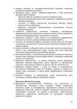 85
➢ сприяти адаптації та емоційно-психологічній підтримці тимчасово
внутрішньо переміщеним особам;
➢ формувати риси і якості «українця-переможця» у війні російської
федерації проти України:
- моральна стійкість, витримка, сила волі і твердість духу;
- протидія ворожій пропаганді, віра в перемогу, підтримання власного
емоційного ресурсу;
- здатність та вміння протистояти негативним емоціям, стресу,
тривозі, почуттю небезпеки;
- співчуття, милосердя, взаємодопомога, волонтерство, відчуття
себегромадянином;
➢ проявляти доброзичливе ставлення, підтримку, реалізовувати
демократичний стиль керівництва, поважати гідність учнів, захищати їх
від будь-яких форм фізичного, психічного насильства;
➢ проводити відповідні класні години для покращення неформальних
відносин між дітьми з використанням активних форм роботи;
➢ залучати до позакласної роботи, групових заходів учнів для більшого
спілкування, на позакласних заходах давати можливість проявити себе з
кращої сторони;
➢ сприяти розвитку здібностей учнів та підготовці учнів до самостійного
життя в дусі взаєморозуміння, миру, злагоди між усіма народами,
етнічними, національними та релігійними групами;
➢ активізувати роботу з національно-патріотичного виховання, вносити у
виховні плани продумані, реальні форми роботи, створювати сприятливі
умови для їх реалізації;
➢ проводити просвітницькі та виховні тематичні заходи, присвячені
героїчним подвигам українських воїнів, боротьбі за територіальну
цілісність і незалежність України, та заходи з нагоди пам’ятних дат;
➢ проводити виховну роботу з огляду на вікові та індивідуально-
психологічні особливості учнів, їхні інтереси, здібності, готовності до
певних видів діяльності, а також рівень сформованості учнівського
колективу;
➢ посилити контроль за відвідуванням учнів, систематично його
аналізувати, завчасно вживати необхідних заходів.
Вчителям фізичної культури:
➢ формування компетентностей, необхідних для соціалізації та
громадянської активності учнів, свідомого вибору подальшого
життєвого шляху та самореалізації, продовження навчання на рівні
профільної освіти або здобуття професії, виховання відповідального,
шанобливого ставлення до родини, суспільства, навколишнього
природного середовища, національних та культурних цінностей
українського народу;
 