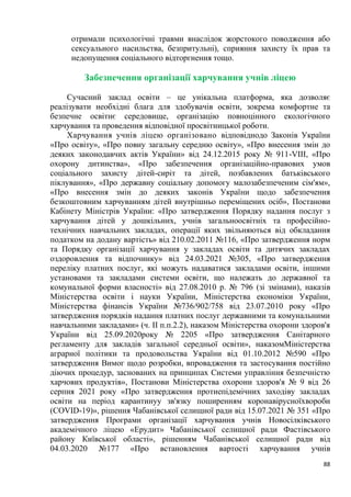 88
отримали психологічні травми внаслідок жорстокого поводження або
сексуального насильства, безпритульні), сприяння захисту їх прав та
недопущення соціального відторгнення тощо.
Забезпечення організації харчування учнів ліцею
Сучасний заклад освіти – це унікальна платформа, яка дозволяє
реалізувати необхідні блага для здобувачів освіти, зокрема комфортне та
безпечне освітнє середовище, організацію повноцінного екологічного
харчування та проведення відповідної просвітницької роботи.
Харчування учнів ліцею організовано відповіднодо Законів України
«Про освіту», «Про повну загальну середню освіту», «Про внесення змін до
деяких законодавчих актів України» від 24.12.2015 року № 911-VIII, «Про
охорону дитинства», «Про забезпечення організаційно-правових умов
соціального захисту дітей-сиріт та дітей, позбавлених батьківського
піклування», «Про державну соціальну допомогу малозабезпеченим сім'ям»,
«Про внесення змін до деяких законів України щодо забезпечення
безкоштовним харчуванням дітей внутрішньо переміщених осіб», Постанови
Кабінету Міністрів України: «Про затвердження Порядку надання послуг з
харчування дітей у дошкільних, учнів загальноосвітніх та професійно-
технічних навчальних закладах, операції яких звільняються від обкладання
податком на додану вартість» від 210.02.2011 №116, «Про затвердження норм
та Порядку організації харчування у закладах освіти та дитячих закладах
оздоровлення та відпочинку» від 24.03.2021 №305, «Про затвердження
переліку платних послуг, які можуть надаватися закладами освіти, іншими
установами та закладами системи освіти, що належать до державної та
комунальної форми власності» від 27.08.2010 р. № 796 (зі змінами), наказів
Міністерства освіти і науки України, Міністерства економіки України,
Міністерства фінансів України №736/902/758 від 23.07.2010 року «Про
затвердження порядків надання платних послуг державними та комунальними
навчальними закладами» (ч. ІІ п.п.2.2), наказом Міністерства охорони здоров'я
України від 25.09.2020року № 2205 «Про затвердження Санітарного
регламенту для закладів загальної середньої освіти», наказомМіністерства
аграрної політики та продовольства України від 01.10.2012 №590 «Про
затвердження Вимог щодо розробки, впровадження та застосування постійно
діючих процедур, заснованих на принципах Системи управління безпечністю
харчових продуктів», Постанови Міністерства охорони здоров'я № 9 від 26
серпня 2021 року «Про затвердження протиепідемічних заходіву закладах
освіти на період карантинуу зв'язку поширенням коронавірусноїхвороби
(СОVID-19)», рішення Чабанівської селищної ради від 15.07.2021 № 351 «Про
затвердження Програми організації харчування учнів Новосілківського
академічного ліцею «Ерудит» Чабанівської селищної ради Фастівського
району Київської області», рішенням Чабанівської селищної ради від
04.03.2020 №177 «Про встановлення вартості харчування учнів
 