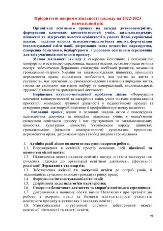 91
Пріоритетні напрями діяльності закладу на 2022/2023
навчальний рік
Організаця освітнього процесу на засадах дитиноцентризму,
формування ключових компетентностей учнів, загальнолюдських
цінностей та лідерських якостей особистості в умовах Нової української
школи, надання якісних психолого-педагогічних послуг, формування
інтелектуальної еліти нації, дотримання засад педагогіки партнерства,
створення безпечного, безбар'єрного і здорового освітнього середовища
для всіх учасників освітнього процесу.
Метою діяльності закладу є створення безпечного і психологічно
комфортного освітнього середовища, надання якісних психолого-педагогічних
послуг, забезпечення Державних стандартів, всебічний розвиток, виховання
громадянина-патріота України на загальнолюдських цінностях, принципах
верховенства права, соціалізація особистості, яка здатна до життя в
суспільстві, має прагнення до самовдосконалення і навчання впродовж життя,
готова до свідомого життєвого вибору та самореалізації, відповідальності,
трудової діяльності та громадянської активності.
Вирішення науково-методичної проблеми ліцею: «Формування
ключових компетентностей та наскрізних вмінь учнів шляхом впровадження
проєктної, командної, групової діяльності у педагогічному процесі та
створення умов для творчої ініціативи й професійного розвитку педагога».
Виховний процес, одним із головних завдань якого є повсякденна
психологічна допомога та емоційна підтримка учнів, є невід’ємною
складовою освітнього процесу і має ґрунтуватися на загальнолюдських
цінностях, культурних цінностях Українського народу, цінностях
громадянського (вільного демократичного) суспільства, принципах
верховенства права, дотримання прав і свобод людини і громадянина.
1. Адміністрації ліцею визначити наступні напрями роботи:
1.1. Впровадження в освітній простір основних ідей ціннісної та
компетентнісної освіти;
1.2. Підвищення якості надання освітніх послуг шляхом застосування
сучасних підходів до організації освітньої діяльності, ефективної
реалізації Державних стандартів;
1.3. Забезпечення якісної та доступної освіти до потреб учнів, її
відповідність сучасним вимогам громади та ринку праці;
1.4. Формування інтелектуальної еліти нації;
1.5. Дотримання засад педагогіки партнерства;
1.6. Створення безпечного для життя та здоров’я освітнього середовища;
1.7. Дотримання в повному обсязі вимог Положення про організацію
роботи з охорони праці та безпеки життєдіяльності учасників
освітнього процесу в установах і закладах освіти;
1.8. Удосконалення внутрішньої системи забезпечення якості
освітньої діяльності та якості освіти;
 