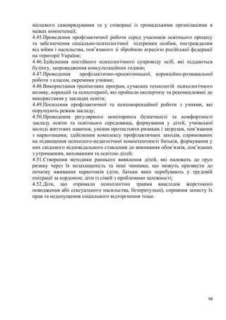 98
місцевого самоврядування та у співпраці із громадськими організаціями в
межах компетенції;
4.45.Проведення профілактичної роботи серед учасників освітнього процесу
та забезпечення соціально-психологічної підтримки особам, постраждалим
від війни і насильства, пов’язаного зі збройною агресією російської федерації
на території України;
4.46.Здійснення постійного психологічного супроводу осіб, які піддаються
булінгу, запровадження консультаційних години;
4.47.Проводення профілактично-просвітницької, корекційно-розвивальної
роботи з класом, окремими учнями;
4.48.Використання тренінгових програм, сучасних технологій психологічного
впливу, корекцій та психотерапії, які пройшли експертизу та рекомендовані до
використання у закладах освіти;
4.49.Посилення профілактичної та психокорекційної роботи з учнями, які
порушують режим закладу;
4.50.Проводення регулярного моніторинга безпечності та комфортності
закладу освіти та освітнього середовища, формування у дітей, учнівської
молоді життєвих навичок, уміння протистояти ризикам і загрозам, пов’язаним
з наркотиками; здійснення комплексу профілактичних заходів, спрямованих
на підвищення психолого-педагогічної компетентності батьків, формування у
них свідомого відповідального ставлення до виконання обов’язків, пов’язаних
з утриманням, вихованням та освітою дітей;
4.51.Створення методики раннього виявлення дітей, які належать до груп
ризику через їх незахищеність та інші чинники, що можуть призвести до
початку вживання наркотиків (діти, батьки яких перебувають у трудовій
еміграції за кордоном; діти із сімей з проблемами залежності;
4.52.Діти, що отримали психологічні травми внаслідок жорстокого
поводження або сексуального насильства, безпритульні), сприяння захисту їх
прав та недопущення соціального відторгнення тощо.
 
