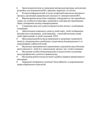  Заохочення вчителів до написання авторськихпрограм, методичних
розробок,дослідницькихробіт у фахових журналах та газетах;
 Розвитокінформатизації та комп`ютеризації навчально-виховного
процесу, організації управлінської діяльності з використанням ІКТ;
 Впровадження педагогіки співпраці, співдружності, що передбачає:
повагу до особистостішколяра, захищеність школяра від приниження,
образ, поширення досвідусамоврядування;
 Створення умов для здобуття якісної освіти дітьми з особливими
потребами;
 Забезпечення соціального захисту дітей-сиріт, дітей позбавлених
батьківського піклування, дітей-інвалідів, з малозабезпечених сімей,
дітей переселенців та дітей учасників АТО;
 Продовження роботищодо виявлення та підтримки талановитої
молоді, створення умов, необхідних для розвиткуіндивідуальності та
неординарнихздібностейучнів;
 Неухильне виконання всіх нормативних документів щодо безпеки
життєдіяльності дітей як у навчальному закладі, так і за його межами;
 Посилення особистоївідповідальностіпедагогічного колективу
щодо профілактики дитячого травматизму;
 Посилення роботипсихологічної службив напрямі превентивного
виховання.
 Зміцнення матеріально-технічної бази кабінетів та впровадження
енергозберігаючихтехнологій.
 