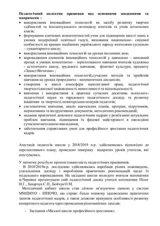 Педагогічний колектив працював над основними завданнями та
напрямами :
 використання інноваційних технологій як засобу розвитку творчих
здібностей та інтелектуального потенціалу вчителів та учнів початкових
класів;
 формування ключових компетентностей учня для підвищення якості знань в
умовах модернізації освітньої галузі, виховання національно- свідомої
особистості на кращих надбаннях українського народу вчителями суспільно
– гуманітарного циклу;
 використання інноваційних технологій на уроках іноземних мов;
 впровадження елементів інноваційних технологій у навчально – виховний
процес в умовах компетентно – зорієнтованого навчання вчителів художньо
- естетичного циклу, трудового навчання, фізичної культури, предмету
«ЗахистВітчизни» ;
 використання інноваційних технологій,сучасних методів та прийомів
навчання на уроках природничо – математичних дисциплін;
 створення в школі атмосфери наполегливої праці, педагогічної
творчості,високоїзацікавленості, вимогливостіта відповідальності;
 вивчення і використання в практиці сучасних досягнень психолого-
педагогічної науки та передового педагогічного досвіду та розвитку
ініціативи та творчості, новаторськихпошуків педагогів;
 систематичне вивчення, аналіз навчальних планів, програм, підручників,
нормативних та інструктивних документів, методичних рекомендацій;
 надання практичної допомоги педагогічним кадрам у розв'язанні актуальних
проблем навчання, підвищення їх фахової майстерності в оволодінні
сучасноюметодикоювикладання;
 забезпечення сприятливих умов для професійного зростання педагогічних
кадрів.
Атестація педагогів школи у 2018/2019 н.р. здійснювалась відповідно до
перспективного плану, проведено панораму відкритих уроків учителів, які
атестувались.
У звітному роцібуло проатестовано шість педагогічних працівників.
В 2018/2019н.р. послідовно здійснювалась апробація різних нововведень,
узагальнення досвіду і вироблення практичних рекомендацій щодо їх
подальшого впровадження. На засіданні школи молодого вчителя математики
м.Чернівці презентували свій педагогічний досвід учителі математики Пілат
Н.Г., Захарчук С.П., БойчукО.М.
Методичний кабінет школи став дієвою зв’язуючою ланкою у системі
ММЦМУО - ІППОЧО, що сприяє більш повному задоволенню практичних
запитів педагогічних кадрів, а також дозволяє врахувати особливості розвитку
конкретного педагогачерез проведення різноманітних заходів:
- Засідання «Міської школи професійного зростання»:
 