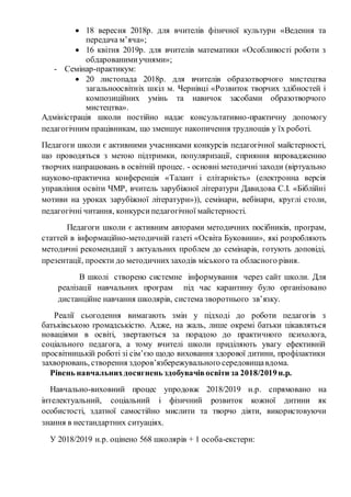  18 вересня 2018р. для вчителів фізичної культури «Ведення та
передача м’яча»;
 16 квітня 2019р. для вчителів математики «Особливості роботи з
обдарованимиучнями»;
- Семінар-практикум:
 20 листопада 2018р. для вчителів образотворчого мистецтва
загальноосвітніх шкіл м. Чернівці «Розвиток творчих здібностей і
композиційних умінь та навичок засобами образотворчого
мистецтва».
Адміністрація школи постійно надає консультативно-практичну допомогу
педагогічним працівникам, що зменшує накопичення труднощів у їх роботі.
Педагоги школи є активними учасниками конкурсів педагогічної майстерності,
що проводяться з метою підтримки, популяризації, сприяння впровадженню
творчих напрацювань в освітній процес. - основні методичні заходи (віртуально
науково-практична конференція «Талант і елітарність» (електронна версія
управління освіти ЧМР, вчитель зарубіжної літератури Давидова С.І. «Біблійні
мотиви на уроках зарубіжної літератури»)), семінари, вебінари, круглі столи,
педагогічні читання, конкурсипедагогічної майстерності.
Педагоги школи є активним авторами методичних посібників, програм,
статтей в інформаційно-методичній газеті «Освіта Буковини», які розробляють
методичні рекомендації з актуальних проблем до семінарів, готують доповіді,
презентації, проекти до методичнихзаходів міського та обласного рівня.
В школі створено системне інформування через сайт школи. Для
реалізації навчальних програм під час карантину було організовано
дистанційне навчання школярів, система зворотнього зв’язку.
Реалії сьогодення вимагають змін у підході до роботи педагогів з
батьківською громадськістю. Адже, на жаль, лише окремі батьки цікавляться
новаціями в освіті, звертаються за порадою до практичного психолога,
соціального педагога, а тому вчителі школи приділяють увагу ефективній
просвітницькій роботі зі сім’єю щодо виховання здорової дитини, профілактики
захворювань, створення здоров’язбережувального середовищавдома.
Рівень навчальнихдосягнень здобувачівосвіти за 2018/2019н.р.
Навчально-виховний процес упродовж 2018/2019 н.р. спрямовано на
інтелектуальний, соціальний і фізичний розвиток кожної дитини як
особистості, здатної самостійно мислити та творчо діяти, використовуючи
знання в нестандартних ситуаціях.
У 2018/2019 н.р. оцінено 568 школярів + 1 особа-екстерн:
 