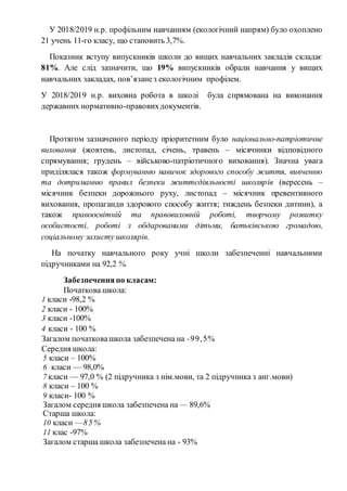 У 2018/2019 н.р. профільним навчанням (екологічний напрям) було охоплено
21 учень 11-го класу, що становить 3,7%.
Показник вступу випускників школи до вищих навчальних закладів складає
81%. Але слід зазначити, що 19% випускників обрали навчання у вищих
навчальних закладах, пов’язанез екологічним профілем.
У 2018/2019 н.р. виховна робота в школі була спрямована на виконання
державних нормативно-правовихдокументів.
Протягом зазначеного періоду пріоритетним було національно-патріотичне
виховання (жовтень, листопад, січень, травень – місячники відповідного
спрямування; грудень – військово-патріотичного виховання). Значна увага
приділялася також формуванню навичок здорового способу життя, вивченню
та дотриманню правил безпеки життєдіяльності школярів (вересень –
місячник безпеки дорожнього руху, листопад – місячник превентивного
виховання, пропаганди здорового способу життя; тиждень безпеки дитини), а
також правоосвітній та правовиховній роботі, творчому розвитку
особистості, роботі з обдарованими дітьми, батьківською громадою,
соціальному захисту школярів.
На початку навчального року учні школи забезпеченні навчальними
підручниками на 92,2 %.
Забезпеченняпо класам:
Початкова школа:
1 класи -98,2 %
2 класи - 100%
3 класи -100%
4 класи - 100 %
Загалом початковашкола забезпечена на -99,5%
Середня школа:
5 класи – 100%
6 класи — 98,0%
7 класи — 97,0 % (2 підручника з нім.мови, та 2 підручника з анг.мови)
8 класи – 100 %
9 класи- 100 %
Загалом середня школа забезпечена на — 89,6%
Старша школа:
10 класи —85%
11 клас -97%
Загалом старша школа забезпечена на - 93%
 