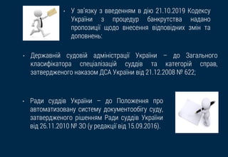 • У зв’язку з введенням в дію 21.10.2019 Кодексу
України з процедур банкрутства надано
пропозиції щодо внесення відповідних змін та
доповнень:
• Державній судовій адміністрації України – до Загального
класифікатора спеціалізацій суддів та категорій справ,
затвердженого наказом ДСА України від 21.12.2008 № 622;
• Ради суддів України – до Положення про
автоматизовану систему документообігу суду,
затвердженого рішенням Ради суддів України
від 26.11.2010 № ЗО (у редакції від 15.09.2016).
 