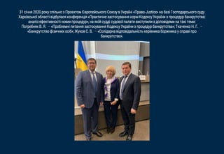 31 січня 2020 року спільно з Проєктом Європейського Союзу в Україні «Право-Justice» на базі Господарського суду
Харківської області відбулася конференція «Практичне застосування норм Кодексу України з процедур банкрутства:
аналіз ефективності нових процедур», на якій судді cудової палати виступили з доповідями на такі теми:
Погребняк В. Я. – «Проблемні питання застосування Кодексу України з процедур банкрутства»; Ткаченко Н. Г. –
«Банкрутство фізичних осіб»; Жуков С. В. – «Солідарна відповідальність керівника боржника у справі про
банкрутство».
 