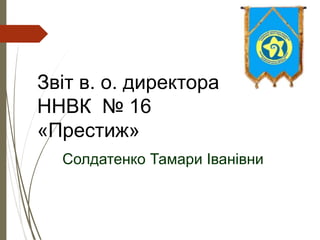 Звіт в. о. директора
ННВК № 16
«Престиж»
Солдатенко Тамари Іванівни
 