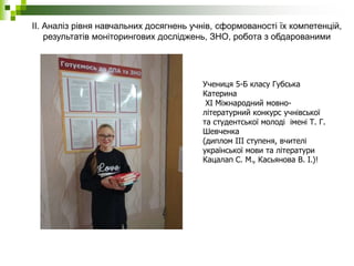 ІІ. Аналіз рівня навчальних досягнень учнів, сформованості їх компетенцій,
результатів моніторингових досліджень, ЗНО, робота з обдарованими
учнями.
Учениця 5-Б класу Губська
Катерина
XI Міжнародний мовно-
літературний конкурс учнівської
та студентської молоді імені Т. Г.
Шевченка
(диплом ІІІ ступеня, вчителі
української мови та літератури
Кацалап С. М., Касьянова В. І.)!
 
