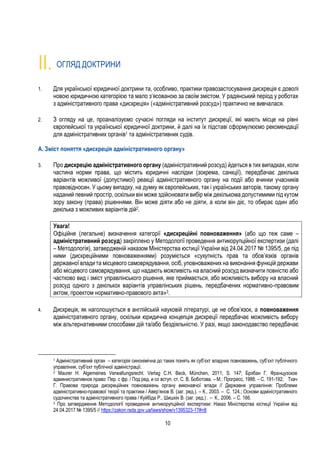 10
II. ОГЛЯД ДОКТРИНИ
1. Для української юридичної доктрини та, особливо, практики правозастосування дискреція є доволі
новою юридичною категорією та мало з’ясованою за своїм змістом. У радянський період у роботах
з адміністративного права «дискреція» («адміністративний розсуд») практично не вивчалася.
2. З огляду на це, проаналізуємо сучасні погляди на інститут дискреції, які мають місце на рівні
європейської та української юридичної доктрини, й далі на їх підставі сформулюємо рекомендації
для адміністративних органів1 та адміністративних судів.
А. Зміст поняття «дискреція адміністративного органу»
3. Про дискрецію адміністративного органу (адміністративний розсуд) йдеться в тих випадках, коли
частина норми права, що містить юридичні наслідки (зокрема, санкції), передбачає декілька
варіантів можливої (допустимої) реакції адміністративного органу на події або вчинки учасників
правовідносин. У цьому випадку, на думку як європейських, так і українських авторів, такому органу
наданий певний простір, оскільки він може здійснювати вибір між декількома допустимими під кутом
зору закону (права) рішеннями. Він може діяти або не діяти, а коли він діє, то обирає один або
декілька з можливих варіантів дій2.
Увага!
Офіційне (легальне) визначення категорії «дискреційні повноваження» (або що теж саме –
адміністративний розсуд) закріплено у Методології проведення антикорупційної експертизи (далі
– Методологія), затвердженій наказом Міністерства юстиції України від 24.04.2017 № 1395/5, де під
ними (дискреційними повноваженнями) розуміється «сукупність прав та обов’язків органів
державної влади та місцевого самоврядування, осіб, уповноважених на виконання функцій держави
або місцевого самоврядування, що надають можливість на власний розсуд визначити повністю або
частково вид і зміст управлінського рішення, яке приймається, або можливість вибору на власний
розсуд одного з декількох варіантів управлінських рішень, передбачених нормативно-правовим
актом, проектом нормативно-правового акта»3.
4. Дискреція, як наголошується в англійській науковій літературі, це не обов’язок, а повноваження
адміністративного органу, оскільки юридична концепція дискреції передбачає можливість вибору
між альтернативними способами дій та/або бездіяльністю. У разі, якщо законодавство передбачає
1 Адміністративний орган – категорія синонімічна до таких понять як суб’єкт владних повноважень, суб’єкт публічного
управління, суб’єкт публічної адміністрації.
2 Maurer H. Algemeines Verwaltungsrecht. Verlag C.H. Beck, München, 2011, S. 147; Брэбан Г. Французское
административное право: Пер. с фр. / Под ред. и со вступ. ст. С. В. Боботова. – М.: Прогресс, 1988. – С. 191-192; Ткач
Г. Правова природа дискреційних повноважень органу виконавчої влади // Державне управління: Проблеми
адміністративно-правової теорії та практики / Авер’янов В. (заг. ред.). – К., 2003. – С. 124.; Основи адміністративного
судочинства та адміністративного права / Куйбіда Р., Шишкін В. (заг. ред.) . – К., 2006. – С. 166.
3 Про затвердження Методології проведення антикорупційної експертизи: Наказ Міністерства юстиції України від
24.04.2017 № 1395/5 // https://zakon.rada.gov.ua/laws/show/v1395323-17#n8
 