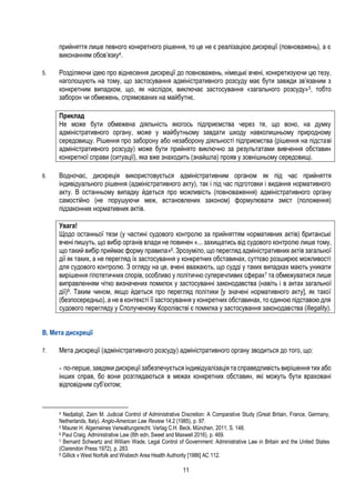 11
прийняття лише певного конкретного рішення, то це не є реалізацією дискреції (повноважень), а є
виконанням обов’язку4.
5. Розділяючи ідею про віднесення дискреції до повноважень, німецькі вчені, конкретизуючи цю тезу,
наголошують на тому, що застосування адміністративного розсуду має бути завжди зв’язаним з
конкретним випадком, що, як наслідок, виключає застосування «загального розсуду»5, тобто
заборон чи обмежень, спрямованих на майбутнє.
Приклад
Не може бути обмежена діяльність якогось підприємства через те, що воно, на думку
адміністративного органу, може у майбутньому завдати шкоду навколишньому природному
середовищу. Рішення про заборону або незаборону діяльності підприємства (рішення на підставі
адміністративного розсуду) може бути прийнято виключно за результатами вивчення обставин
конкретної справи (ситуації), яка вже знаходить (знайшла) прояв у зовнішньому середовищі.
6. Водночас, дискреція використовується адміністративним органом як під час прийняття
індивідуального рішення (адміністративного акту), так і під час підготовки і видання нормативного
акту. В останньому випадку йдеться про можливість (повноваження) адміністративного органу
самостійно (не порушуючи меж, встановлених законом) формулювати зміст (положення)
підзаконних нормативних актів.
Увага!
Щодо останньої тези (у частині судового контролю за прийняттям нормативних актів) британські
вчені пишуть, що вибір органів влади не повинен «... захищатись від судового контролю лише тому,
що такий вибір приймає форму правила»6. Зрозуміло, що перегляд адміністративних актів загальної
дії як таких, а не перегляд їх застосування у конкретних обставинах, суттєво розширює можливості
для судового контролю. З огляду на це, вчені вважають, що судді у таких випадках мають уникати
вирішення гіпотетичних спорів, особливо у політично суперечливих сферах7 та обмежуватися лише
виправленням чітко визначених помилок у застосуванні законодавства (навіть і в актах загальної
дії)8. Таким чином, якщо йдеться про перегляд політики [у значені нормативного акту], як такої
(безпосередньо), а не в контексті її застосування у конкретних обставинах, то єдиною підставою для
судового перегляду у Сполученому Королівстві є помилка у застосування законодавства (illegality).
B. Мета дискреції
7. Мета дискреції (адміністративного розсуду) адміністративного органу зводиться до того, що:
- по-перше, завдяки дискреції забезпечується індивідуалізація та справедливість вирішення тих або
інших справ, бо вони розглядаються в межах конкретних обставин, які можуть бути враховані
відповідним суб’єктом;
4 Nedjatigil, Zaim M. Judicial Control of Administrative Discretion: A Comparative Study (Great Britain, France, Germany,
Netherlands, Italy). Anglo-American Law Review 14.2 (1985), p. 97.
5 Maurer H. Algemeines Verwaltungsrecht. Verlag C.H. Beck, München, 2011, S. 148.
6 Paul Craig, Administrative Law (8th edn, Sweet and Maxwell 2016), p. 469.
7 Bernard Schwartz and William Wade, Legal Control of Government: Administrative Law in Britain and the United States
(Clarendon Press 1972), p. 283.
8 Gillick v West Norfolk and Wisbech Area Health Authority [1986] AC 112.
 