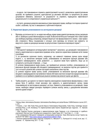12
- по-друге, такі повноваження сприяють адміністративній гнучкості, дозволяючи адміністративним
органам, які приймають рішення, адаптуватися до мінливих обставин та пріоритетів (за умови
дотримання обмежень законності та розумності)9 та сприяють підвищенню ефективності
(раціональності) та оперативності управлінської діяльності10;
- по-третє, дискреція дозволяє максимально повно врахувати права, свободи та інтереси приватної
особи і, особливо, під час їх зважування з публічним інтересом.
С. Нормативні форми уповноваження на застосування дискреції
8. Відповідь на питання про те, чи надає яка-небудь норма права адміністративному органу дискрецію
або ні, необхідно шукати безпосередньо в нормі. В абсолютній більшості випадків текст самої норми
дає необхідну відповідь (наприклад, використовуються такі формулювання як «може», «має право»
або «повинен»). Менш поширеними є ситуації, коли відповідь на питання про наявність чи
відсутність права на дискрецію виникає за результатами тлумачення відповідної норми11.
Увага!
У Методології проведення антикорупційної експертизи12 зазначено, що дискреційні повноваження
можуть закріплюватися в нормативно-правових актах, проектах нормативно-правових актів такими
способами:
1) за допомогою оціночних понять, наприклад: «за наявності поважних причин орган вправі
надати...», «у виключних випадках особа, уповноважена на виконання функцій держави або
місцевого самоврядування, може дозволити ...», «рішення може бути прийнято, якщо це не
суперечить суспільним інтересам ...» тощо;
2) шляхом перерахування видів рішень, що приймаються органом (особою, уповноваженою на
виконання функцій держави або місцевого самоврядування), не вказуючи підстав для прийняття
того чи іншого рішення або шляхом часткового визначення таких підстав;
3) шляхом надання права органу (особі, уповноваженій на виконання функцій держави або
місцевого самоврядування) при виявленні певних обставин (настанні конкретних юридичних фактів)
приймати чи не приймати управлінське рішення залежно від власної оцінки цих фактів.
9. Треба розуміти, що єдиного чи повного переліку законодавчих (нормативних формулювань), з яких
можна було б зробити чіткий висновок про наявність в адміністративного органу права
(повноваження) на застосування дискреції, не існує. Наявність уповноваження на дискрецію, таким
чином, необхідно завжди докладно перевіряти шляхом аналізу закону з урахуванням висновків
органів судової влади13.
9 Mcharg, Aileen. Administrative Discretion, Administrative Rule-Making and Judicial Review // SSRN Electronic Journal, 2017,
p. 270.
10 Friedrich, J. Carl. 1940. Public Policy and the Nature of Administrative Responsibility. Public Policy. Cambridge: Harvard
University Press, p. 3-34.; Коломоєць Т.О. Адміністративне право України. Академічний курс: підручник. – К. : Юрінком
Інтер, 2011. – С. 40.
11 Йорг Пуделька Понятие усмотрения в администратвином праве Германии и его отграничение от судебного
усмотрения // Вестник Санкт-Петербургского университета. Серия Право, 2017, Том 8, Вып. 4. – С. 444.
12 Про затвердження Методології проведення антикорупційної експертизи: Наказ Міністерства юстиції України від
24.04.2017 № 1395/5 // https://zakon.rada.gov.ua/laws/show/v1395323-17#n8.
13 Загальне адміністративне право: підручник / [Гриценко I.С., Мельник Р. С., Пухтецька А.А. та інші]; за заг. ред. I. С.
Гриценка. – К. : Юрінком Iнтер, 2017. – С. 442.
 