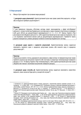 13
D. Види дискреції
10. Можуть бути виділені три основних види дискреції:
1) дискреція щодо рішення/дії. Адміністративний орган має право самостійно вирішити, чи буде
або не буде він приймати рішення/діяти14;
Приклад
У разі виявлення порушень об’єктами нагляду вимог законодавства у сфері містобудівної
діяльності, головні інспектори будівельного нагляду мають право ініціювати притягнення посадових
осіб цього об’єкта до дисциплінарної відповідальності (п. 3 ч. 4 ст. 411 Закону України «Про
регулювання містобудівної діяльності»), тобто адміністративний орган має право як ініціювати, так
і не ініціювати притягнення винних осіб до дисциплінарної відповідальності. Прийняття такого
рішення знаходиться у межах дискреції головного інспектора будівельного нагляду.
2) дискреція щодо одного з варіантів рішення/дії. Адміністративному органу надається
можливість прийняти одне з юридично допустимих рішень або вчинити одну із юридично
допустимих дій15;
Приклад
Національна комісія з питань державного регулювання у сфері зв’язку та інформатизації має право
прийняти рішення про вилучення (повністю або частково) в оператора телекомунікацій номерного
ресурсу (ч. 4 ст. 70 Закону України «Про телекомунікації»), тобто адміністративний орган має право
обирати між повним і частковим вилученням номерного ресурсу.
3) дискреція щодо способу дії. Адміністративному органу надається можливість самостійно
вирішити, яким чином він буде діяти у конкретній ситуації16;
14 Селіванов А. О. Адміністративний процес в Україні: реальність і перспективи розвитку правових доктрин / А. О.
Селіванов. – К.: Ін Юре, 2000. – С. 61; Кучерявенко М.П. Особливості розсуду в податково-правовому регулюванні //
«ScienceRise: Juridical Science», 2017, № 1 (1), С. 37-41; Загальне адміністративне право: підручник / [Гриценко I.С.,
Мельник Р. С., Пухтецька А.А. та інші]; за заг. ред. I. С. Гриценка. – К. : Юрінком Iнтер, 2017. – С. 407; Мельник Р.С.,
Бевзенко В.М. Загальне адміністративне право: Навчальний посібник / За заг. ред. Р.С. Мельника. – К.: Ваіте, 2014. –
С. 278.
15 Євсєєв О.П. Процедури в конституційному праві України: дис. … канд.. юрид. наук; Національна юридична академія
України імені Ярослава Мудрого. – Харків, 2008. – С. 90; Основи адміністративного судочинства та адміністративного
права / навч. посібник / за заг. редакцією Куйбіди Р. О., Шишкіна В. І., 2006. – С. 167; Лагода О.С. Адміністративна
процедура: теорія і практика застосування: дис. … канд.. юрид. наук; Національний університет державної податкової
служби України. - Ірпінь, 2007. – С. 94-95 тощо.
16 Резанов С. Класифікація адмiнicтративного розсуду: поняття та його види // Митна справа, 2015, № 5 (101), Ч. 2. –
С. 181–184; Лагода О.С. Адміністративна процедура: теорія і практика застосування: дис. … канд.. юрид. наук;
Національний університет державної податкової служби України. - Ірпінь, 2007. – С. 94-95 тощо.
 