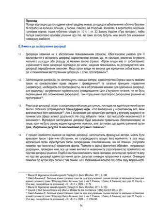 14
Приклад
Поліція відповідно до покладених на неї завдань вживає заходи для забезпечення публічної безпеки
та порядку на вулицях, площах, у парках, скверах, на стадіонах, вокзалах, в аеропортах, морських
і річкових портах, інших публічних місцях (п. 10 ч. 1 ст. 23 Закону України «Про поліцію»), тобто
поліція самостійно приймає рішення про те, які саме заходи будуть нею вжиті для виконання
названого завдання.
E. Вимоги до застосування дискреції
11. Дискреція зазвичай не є абсолютним повноваженням (правом). Обов’язковою умовою для її
застосування є зв’язаність дискреції нормативними актами, що, як наслідок, виключає існування
«вільного розсуду» або розсуду за межами закону (права). «Орган влади має (= зобов’язаний)
«здійснювати свою дискрецію відповідно до мети і наданих повноважень та дотримуватися меж
дискреції, передбачених законом». Якщо орган влади не виконує цих юридичних зобов’язань, він
діє «з помилковим застосуванням дискреції» і, отже, протиправно»17.
12. Застосовуючи дискрецію, як наголошують німецькі автори, адміністративні органи мають зважати
також на основоположні права людини і громадянина18 та загальні принципи управління
(насамперед, необхідність та пропорційність), які є об’єктивними межами для здійснення дискреції,
але водночас і аргументами порівняльного співвідношення (для з’ясування питання, чи не було
перевищення або зловживання дискрецією). Їхнє порушення перетворює дискреційне рішення на
протиправне19.
13. Реалізація дискреції, згідно із західноєвропейською доктриною, покладає на адміністративний орган
також і обов’язок дотримуватися процедурних норм, чітко викладених у нормативному акті, яким
визначається його юрисдикція20. Але й за межами цих юридичних критеріїв у вужчому розумінні не
починається сфера вільної доцільності. Не слід забувати також і про масштаби економічності й
економності. Відповідно застосування дискреції буде визнаним правильним (безпомилковим) не
лише, коли не було скоєно жодних юридичних помилок, але і за умови, що адміністративний орган
діяв, зберігаючи ресурси та максимально розумно і зважено21.
14. У процесі прийняття рішення на підставі дискреції, наголошують французькі автори, мають бути
враховані також і фактичні обставини, які супроводжують процес його прийняття. У разі якщо
відповідний орган користується своїм дискреційним повноваженням, він не повинен допускати
помилок при констатації юридичних фактів. Помилки в оцінці фактичних обставин, неправильні
розрахунки, проведені ним, все це може викликати незаконність (протиправність) прийнятого на
підставі дискреції рішення. Подібні наслідки викликають також і випадки, коли під час прийняття акту
на підставі дискреції адміністративний орган допускає очевидні прорахунки в оцінках. Очевидна
помилка під кутом зору логіки є тим самим, що і зловживання владою під кутом зору моральності.
17 Maurer H. Algemeines Verwaltungsrecht. Verlag C.H. Beck, München, 2011, S. 148.
18 Шмідт-Ассманн Е. Загальне адміністративне право як ідея врегулювання: основні засади та завдання систематики
адміністративного права / Ебергард Шмідт-Ассманн; [пер. з нім. Г. Рижков, І. Сойко, А. Баканов]; відп. ред. О. Сироїд. -
[2-ге вид., перероблене та доповнене]. - К.: «К.І.С.», 2009. – С. 72.
19 Maurer H. Algemeines Verwaltungsrecht. Verlag C.H. Beck, München, 2011, S. 150.
20 Council of Civil Service Unions and others v Minister for the Civil Service [1984] 3 All ER 935, p. 951
21 Шмідт-Ассманн Е. Загальне адміністративне право як ідея врегулювання: основні засади та завдання систематики
адміністративного права / Ебергард Шмідт-Ассманн; [пер. з нім. Г. Рижков, І. Сойко, А. Баканов]; відп. ред. О. Сироїд. -
[2-ге вид., перероблене та доповнене]. - К.: «К.І.С.», 2009. – С. 239-240.
 