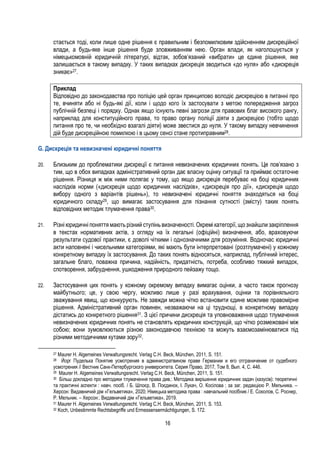 16
стається тоді, коли лише одне рішення є правильним і безпомилковим здійсненням дискреційної
влади, а будь-яке інше рішення буде зловживанням нею. Орган влади, як наголошується у
німецькомовній юридичній літературі, відтак, зобов’язаний «вибрати» це єдине рішення, яке
залишається в такому випадку. У таких випадках дискреція зводиться «до нуля» або «дискреція
зникає»27.
Приклад
Відповідно до законодавства про поліцію цей орган принципово володіє дискрецією в питанні про
те, вчиняти або ні будь-які дії, коли і щодо кого їх застосувати з метою попередження загроз
публічній безпеці і порядку. Однак якщо існують певні загрози для правових благ високого рангу,
наприклад для конституційного права, то право органу поліції діяти з дискрецією (тобто щодо
питання про те, чи необхідно взагалі діяти) може звестися до нуля. У такому випадку невчинення
дій буде дискреційною помилкою і в цьому сенсі стане протиправним28.
G. Дискреція та невизначені юридичні поняття
20. Близьким до проблематики дискреції є питання невизначених юридичних понять. Це пов’язано з
тим, що в обох випадках адміністративний орган дає власну оцінку ситуації та приймає остаточне
рішення. Різниця ж між ними полягає у тому, що якщо дискреція перебуває на боці юридичних
наслідків норми («дискреція щодо юридичних наслідків», «дискреція про дії», «дискреція щодо
вибору одного з варіантів рішень»), то невизначені юридичні поняття знаходяться на боці
юридичного складу29, що вимагає застосування для пізнання сутності (змісту) таких понять
відповідних методик тлумачення права30.
21. Різні юридичні поняття мають різний ступінь визначеності.Окремі категорії, що знайшли закріплення
в текстах нормативних актів, з огляду на їх легальні (офіційні) визначення, або, враховуючи
результати судової практики, є доволі чіткими і однозначними для розуміння. Водночас юридичні
акти наповнені і чисельними категоріями, які мають бути інтерпретовані (розтлумачені) у кожному
конкретному випадку їх застосування. До таких понять відносяться, наприклад, публічний інтерес,
загальне благо, поважна причина, надійність, придатність, потреба, особливо тяжкий випадок,
спотворення, забруднення, ушкодження природного пейзажу тощо.
22. Застосування цих понять у кожному окремому випадку вимагає оцінки, а часто також прогнозу
майбутнього; це, у свою чергу, можливо лише у разі врахування, оцінки та порівняльного
зважування явищ, що конкурують. Не завжди можна чітко встановити єдине можливе правомірне
рішення. Адміністративний орган повинен, незважаючи на ці труднощі, в конкретному випадку
дістатись до конкретного рішення31. З цієї причини дискреція та уповноваження щодо тлумачення
невизначених юридичних понять не становлять юридичних конструкцій, що чітко розмежовані між
собою; вони зумовлюються різною законодавчою технікою та можуть взаємозамінюватися під
різними методичними кутами зору32.
27 Maurer H. Algemeines Verwaltungsrecht. Verlag C.H. Beck, München, 2011, S. 151.
28 Йорг Пуделька Понятие усмотрения в администратвином праве Германии и его отграничение от судебного
усмотрения // Вестник Санк-Петербургского университета. Серия Право, 2017, Том 8, Вып. 4, С. 446.
29 Maurer H. Algemeines Verwaltungsrecht. Verlag C.H. Beck, München, 2011, S. 151.
30 Більш докладно про методики тлумачення права див.: Методика вирішення юридичних задач (казусів): теоретичні
та практичні аспекти : навч. посіб. / Б. Шлоєр, В. Поєдинок, І. Лукач, О. Косілова ; за заг. редакцією Р. Мельника. –
Херсон: Видавничий дім «Гельветика», 2020; Німецька методика права : навчальний посібник / Е. Соколов, С. Роснер,
Р. Мельник. – Херсон:. Видавничий дім «Гельветика», 2019.
31 Maurer H. Algemeines Verwaltungsrecht. Verlag C.H. Beck, München, 2011, S. 153.
32 Koch, Unbestimmte Rechtsbegriffe und Ermessensermächtigungen, S. 172.
 