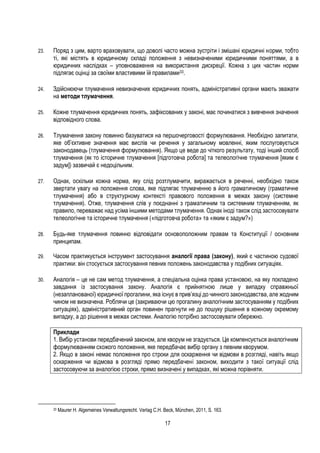 17
23. Поряд з цим, варто враховувати, що доволі часто можна зустріти і змішані юридичні норми, тобто
ті, які містять в юридичному складі положення з невизначеними юридичними поняттями, а в
юридичних наслідках – уповноваження на використання дискреції. Кожна з цих частин норми
підлягає оцінці за своїми властивими їй правилами33.
24. Здійснюючи тлумачення невизначених юридичних понять, адміністративні органи мають зважати
на методи тлумачення.
25. Кожне тлумачення юридичних понять, зафіксованих у законі, має починатися з вивчення значення
відповідного слова.
26. Тлумачення закону повинно базуватися на першочерговості формулювання. Необхідно запитати,
яке об’єктивне значення має вислів чи речення у загальному мовленні, яким послуговується
законодавець (тлумачення формулювання). Якщо це веде до чіткого результату, тоді інший спосіб
тлумачення (як то історичне тлумачення [підготовча робота] та телеологічне тлумачення [яким є
задум]) зазвичай є недоцільним.
27. Однак, оскільки кожна норма, яку слід розтлумачити, виражається в реченні, необхідно також
звертати увагу на положення слова, яке підлягає тлумаченню в його граматичному (граматичне
тлумачення) або в структурному контексті правового положення в межах закону (системне
тлумачення). Отже, тлумачення слів у поєднанні з граматичним та системним тлумаченням, як
правило, переважає над усіма іншими методами тлумачення. Однак іноді також слід застосовувати
телеологічне та історичне тлумачення («підготовча робота» та «яким є задум?»)
28. Будь-яке тлумачення повинно відповідати основоположним правам та Конституції / основним
принципам.
29. Часом практикується інструмент застосування аналогії права (закону), який є частиною судової
практики: він стосується застосування певних положень законодавства у подібних ситуаціях.
30. Аналогія – це не сам метод тлумачення, а спеціальна оцінка права установою, на яку покладено
завдання із застосування закону. Аналогія є прийнятною лише у випадку справжньої
(незапланованої) юридичної прогалини, яка існує в прив’язці до чинного законодавства, але жодним
чином не визначена. Роблячи це (закриваючи цю прогалину аналогічним застосуванням у подібних
ситуаціях), адміністративний орган повинен прагнути не до пошуку рішення в кожному окремому
випадку, а до рішення в межах системи. Аналогію потрібно застосовувати обережно.
Приклади
1. Вибір установи передбачений законом, але кворум не згадується. Це компенсується аналогічним
формулюванням схожого положення, яке передбачає вибір органу з певним кворумом.
2. Якщо в законі немає положення про строки для оскарження чи відмови в розгляді, навіть якщо
оскарження чи відмова в розгляді прямо передбачені законом, виходити з такої ситуації слід
застосовуючи за аналогією строки, прямо визначені у випадках, які можна порівняти.
33 Maurer H. Algemeines Verwaltungsrecht. Verlag C.H. Beck, München, 2011, S. 163.
 