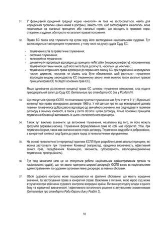 18
31. У французькій юридичній традиції жодна «аналогія» як така не застосовується, навіть для
«юридичних прогалин» (яких немає в доктрині). Замість того, щоб застосовувати «аналогію», вона
посилається на «загальні принципи» або «загальні норми», що виходять із правових норм,
створених суддями, або просто на загальні правові положення.
32. Право ЄС також слід тлумачити під кутом зору його застосування національними суддями. Тут
застосовуються такі принципи тлумачення, у тому числі на думку суддів Суду ЄС:
- тлумачення слів та граматичне тлумачення;
- системне тлумачення;
- телеологічне тлумачення;
- динамічна інтерпретація відповідно до принципу «effet utile» [«корисного ефекту]: положення має
тлумачитися таким чином, щоб його мета була досягнута, наскільки це можливо;
- тлумачення вторинного права відповідно до первинного закону ЄС: при тлумаченні незрозумілих
частин директив, постанов чи рішень слід бути обережними, щоб результат тлумачення
відповідав вищому законодавству ЄС (первинному закону, який включає також загальні правові
принципи права ЄС та Хартії основних прав ЄС).
Якщо однозначне роз’яснення концепції права ЄС шляхом тлумачення неможливе, слід подати
преюдиціальний запит до Суду ЄС (детальніше про стандарти ЄС див у Розділі IV).
33. Що стосується підходів ЄСПЛ, то початковим пунктом тлумачення має бути стаття 31 (1) Віденської
конвенції про право міжнародних договорів 1969 р. У ній ідеться про те, що міжнародний договір
повинен тлумачитись добросовісно відповідно до звичайного значення, яке слід надавати термінам
договору в їхньому контексті, а також у світлі об’єкта і цілей договору. Кілька основних принципів
тлумачення Конвенції випливають із цього «телеологічного принципу».
34. Також тут важливо зазначити: це автономне тлумачення, незалежно від того, як його можуть
зрозуміти держави-учасниці. Тлумачення формулювання саме по собі має пріоритет. Утім, при
тлумаченні норми, також має значення воля сторін договору. Тлумачення слід робити добросовісно,
а конкретний контекст слід брати до уваги поряд із телеологічними міркуваннями.
35. На основі телеологічної інтерпретації практики ЄСПЛ були розроблені деякі загальні принципи, які
можна застосувати при тлумаченні Конвенції (наприклад, юридична визначеність, ефективний
захист прав, передбачених Конвенцією, законність, субсидіарність, еволюційне/динамічне
тлумачення, пропорційність).
36. Тут слід зазначити (але це не стосується роботи національних адміністративних органів та
національних суддів), що так звана «доктрина широкої дискреції» ЄСПЛ взнає за національними
адміністративними та судовими органами певну дискрецію за певних обставин.
37. Обсяг судового контролю може поширюватися на фактичні обставини, що мають юридичне
значення, та застосування права в конкретній справі. Важливим є питання, якою мірою суд може
втручатися при здійсненні судового контролю всередині країни. Питання розподілу влади з одного
боку та юридичної визначеності / ефективного остаточного рішення є актуальними знаменниками
(детальніше про стандарти Ради Європи див у Розділі 3).
 