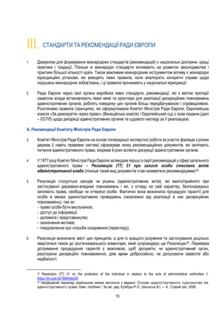 19
III. СТАНДАРТИ ТА РЕКОМЕНДАЦІЇ РАДИ ЄВРОПИ
1. Джерелом для формування міжнародних стандартів (рекомендацій) є національні доктрини, кращі
практики і традиції. Пізніше ж міжнародні стандарти впливають на розвиток законодавства і
практики більшої кількості країн. Також важливим міжнародним інструментом впливу є міжнародні
юрисдикційні установи, які виводять певні правила, коли аналізують конкретні справи щодо
порушень міжнародних зобов’язань, і ці правила проникають у національні юрисдикції.
2. Рада Європи через свої органи виробила певні стандарти, рекомендації, які з метою протидії
свавіллю влади встановлюють певні межі та орієнтири для реалізації дискреційних повноважень
адміністративних органів, роблять поведінку цих органів більш передбачуваною і справедливою.
Розглянемо правила (принципи), які сформулювали Комітет Міністрів Ради Європи, Європейська
комісія «За демократію через право» (Венеційська комісія) і Європейський суд з прав людини (далі
– ЄСПЛ) щодо дискреції адміністративних органів та судового нагляду за її реалізацією.
А. Рекомендації Комітету Міністрів Ради Європи
3. Комітет Міністрів Ради Європи на основі попередньої експертної роботи за участю фахівців з різних
держав (і навіть правових систем) сформував низку рекомендаційних документів, які зачіпають
питання адміністративного права, зокрема й різні аспекти дискреції адміністративних органів.
4. У 1977 році Комітет Міністрів Ради Європи затвердив першу із серіїрекомендацій у сфері загального
адміністративного права – Резолюцію (77) 31 про захист особи стосовно актів
адміністративної влади (пізніше такий вид документів став називатися рекомендаціями)34.
5. Резолюція стосується заходів чи рішень (адміністративних актів), які вжито/прийнято при
застосуванні державно-владних повноважень і які, з огляду на свій характер, безпосередньо
зачіпають права, свободи чи інтереси особи. Фактично вона визначила процедурні гарантії для
особи в межах адміністративних проваджень (незалежно від реалізації в них дискреційних
повноважень), такі як:
- право особи бути вислуханою;
- доступ до інформації;
- допомога і представництво;
- зазначення мотивів;
- повідомлення про способи оскарження (перегляду).
6. Резолюція визначила зміст цих принципів, а для їх кращого розуміння та застосування доцільно
звертатися також до роз’яснювального коментаря, який супроводжує цю Резолюцію35. Перевірка
дотримання процедурних гарантій є важливою, щоб зрозуміти, чи адміністративний орган,
реалізуючи дискреційні повноваження, діяв орган добросовісно, не допускаючи свавілля або
недбалості.
34 Resolution (77) 31 on the protection of the individual in relation to the acts of administrative authorities //
https://rm.coe.int/16804dec56.
35 Неофіційний переклад українською мовою міститься у виданні: Основи адміністративного судочинства та
адміністративного права: Навч. посібник /. За заг. ред. Куйбіди Р.О., Шишкіна В.І. — К.: Старий світ, 2006.
 
