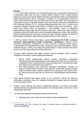 20
Приклад
У ч. 2 ст. 2 КАС України зазначено, що суд перевіряє серед іншого, чи діяв адміністративний орган
з урахуванням права особи на участь у процесі прийняття рішення. Часто в судовій практиці
вважається, що залучення особи до прийняття рішення (заслуховування особи) є суто дискреційним
правом адміністративного органу, посилаючись, наприклад, на такі формулювання законів як
«орган може запросити особу, щодо якої вирішується питання» або подібні. Проте насправді така
«дискреційність» відсутня у багатьох випадках, якщо б суд тлумачив національне законодавство в
світлі принципів Резолюції (77) 31: «Стосовно адміністративного акту, який, з огляду на свій
характер, спроможний зачіпати права, свободи чи інтереси особи, якої він стосується…, така
особа може подати факти та аргументи, і, якщо необхідно, докази, які відповідний
адміністративний орган влади повинен прийняти до розгляду». Таким чином, право особи бути
заслуханою повинно бути забезпечено, якщо за наслідками провадження стосовно особи може бути
прийнято несприятливе для неї рішення, тоді як вона може повідомити важливі для ухвалення
рішення факти та аргументи, подати докази, які можуть вплинути на зміст рішення.
7. У 1980 році Комітет Міністрів Ради Європи схвалив Рекомендацію № R (80) 2 стосовно
здійснення адміністративною владою дискреційних повноважень36. Документ містить
визначення дискреційного повноваження, яке часто цитується в українській судовій практиці
(«повноваження, яке адміністративний орган, приймаючи рішення, може здійснювати з певною
свободою дискреції – тобто, коли такий орган може обирати з кількох юридично допустимих
рішень те, яке він вважає найкращим за даних обставин»).
8. По-перше, Комітет Міністрів Ради Європи доповнив загальні процедурні гарантії, визначені
попередньою Резолюцією, такими специфічними правилами:
 будь-які загальні адміністративні приписи стосовно застосування дискреційних
повноважень мають або оприлюднюватися, або повідомлятися особі, якої вони стосуються,
у відповідний спосіб і в необхідному обсязі, якщо вона звертається з такою вимогою, до або
після прийняття акту або вчинення дії стосовно неї;
 якщо адміністративний орган, здійснюючи дискреційне повноваження, відступає від
загальних адміністративних приписів і такий відхід має несприятливі наслідки для прав,
свобод чи інтересів особи, її має бути повідомлено про підстави для такого рішення або в
акті, який стосується цієї особи, або, на її клопотання, в письмовій формі в межах розумного
строку.
9. Також Комітет Міністрів Ради Європи вказав, що акт, прийнятий / вжитий при здійсненні
дискреційних повноважень, може бути перевірений принаймні на предмет законності судом або
іншим незалежним органом.
10. По-друге, Комітет Міністрів Ради Європи сформулював принципи, які слугують змістовними
гарантіями ухвалення справедливого рішення (деякі з них, наприклад, рівність, своєчасність є також
процедурними гарантіями).
11. Так, здійснюючи дискреційні повноваження, адміністративний орган:
 переслідує лише ту мету, задля якої його наділено такими повноваженнями;
36 Recommendation No R (80) 2 concerning the exercise of discretionary powers by administrative authorities //
https://rm.coe.int/16804f22ae.
 