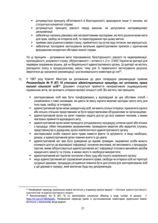 21
 дотримується принципу об’єктивності й безсторонності, враховуючи лише ті чинники, які
стосуються конкретної справи;
 дотримується принципу рівності перед законом, не допускаючи несправедливої
дискримінації;
 забезпечує належну рівновагу між несприятливими наслідками, які його рішення може мати
для прав, свобод чи інтересів осіб, та переслідуваною при цьому метою;
 приймає своє рішення в межах строку, прийнятного під кутом зору питання, яке вирішується;
 забезпечує послідовне застосування загальних адміністративних приписів з одночасним
врахуванням конкретних обставин кожної справи.
Усі ці принципи – дотримання мети повноваження, безсторонності, рівності та недискримінації,
пропорційності, розумності строку, обґрунтованості – втілені в ч. 2 ст. 2 КАС України як критерії для
перевірки оскаржених рішень, дій чи бездіяльності адміністративного органу. Ці критерії не містять
докладного опису в процесуальному законі, тому для їх правильного застосування доцільно
звертатися до зазначеної рекомендації і роз’яснювального коментаря до неї37.
12. У 1987 році Комітет Міністрів на доповнення до двох попередніх рекомендацій прийняв
Рекомендацію № R (87) 16 стосовно адміністративних процедур, які зачіпають права
великої кількості осіб38. Документ стосується прийняття ненормативних (індивідуальних)
підзаконних актів, які зачіпають інтереси великої кількості осіб. Він містить такі принципи:
 заінтересованих осіб має бути поінформовано у відповідний за цих обставин спосіб і
ознайомлено з тими чинниками, які дають їм змогу оцінити можливі наслідки такого акту для
їхніх прав, свобод та інтересів;
 адміністративний орган може зажадати від осіб, які мають спільні інтереси, призначити одного
або кількох спільних представників чи бути представленими об’єднаннями чи організаціями;
 адміністративний орган на запит повинен надати доступ до всіх наявних чинників, з якими
пов’язано прийняття відповідного акту;
 адміністративний орган може проводити узгоджувальну процедуру шляхом однієї або кількох
з процедур: обмін письмовими зауваженнями, проведення закритих або відкритих слухань,
представництво в дорадчому органі компетентного адміністративного органу.
 заінтересовані особи повинні мати право навести факти та арґументи, а якщо необхідно,
докази, а адміністративний орган повинен взяти їх до уваги;
 адміністративний акт має бути доведений до відома громадян, зацікавлені особи можуть
отримати доступ до відповідної інформації: основних висновків, які випливають з процедури;
підстав, якими обґрунтовується адміністративний акт; інформації стосовно звичайних засобів
юридичного захисту та строку, в межах якого їх необхідно використати;
 адміністративний акт підлягає контролю з боку суду або іншого незалежного органу;
 якщо адміністративний акт спроможний зачепити права, свободи чи інтереси осіб на території
сусідньої держави, процедура узгодження повинна бути доступною для заінтересованих осіб
у цій державі в порядку, який виключає будь-яку дискримінацію.
37 Неофіційний переклад українською мовою міститься у згаданому раніше виданні – «Основи адміністративного
судочинства та адміністративного права».
38 Recommendation No R (87) 16 on administrative procedures affecting a large number of persons //
https://rm.coe.int/16804eaa5c. Неофіційний переклад разом із роз’яснювальним коментарем українською мовою
міститься у зазначеному вище виданні.
 